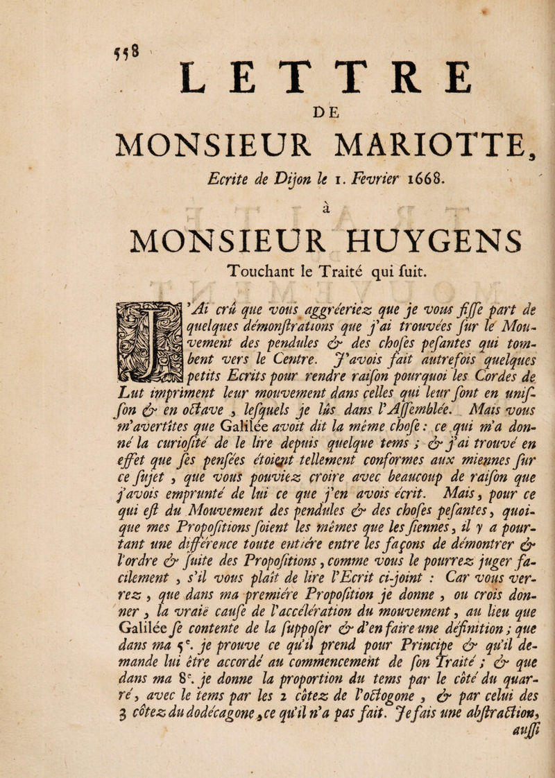 H® LETTRE DE MONSIEUR MARIOTTE, Ecrite de Dijon le i. Février 1668. v a MONSIEUR HUYGENS Touchant le Traité qui fuit. * ' j. ' y ■. / A / y r , ; * 'Ai cru que vous aggréeriez que je vous fijfe part de quelques de'monjlrations que j'ai trouvées fur lé Mou¬ vement des pendules & des chofes pefantes qui tom¬ bent vers le Centre. J'avois fait autrefois quelques petits Ecrits pour rendre raifon pourquoi les Cordes de Lut impriment leur mouvement dans celles qui leur font en unif- fon & en oétave , lefquels je Us dans l'AJfemblée. Mats vous m'avertttes que Galilée avoit dit la même chofe: ce qui ma don¬ né la curiofité de le lire depuis quelque tems ; & j'ai trouvé en effet que fes penfées étoiQit tellement conformes aux miennes fur ce fujet , que vous pouviez croire avec beaucoup de raifon que j'avois emprunté de lui ce que j'en avois écrit. Mais , pour ce qui efi du Mouvement des pendules & des chofes pefantes, quoi¬ que mes Propofitions foient les mêmes que les fiennes, il y a pour¬ tant une différence toute entière entre les façons de démontrer é* f ordre & fuite des Propofitions, comme vous le pourrez juger fa¬ cilement 3 s'il vous plaît de lire l'Ecrit ci joint : Car vous ver¬ rez , que dans ma première Proportion je donne, ou crois don¬ ner y la vraie caufe de l'accélération du mouvement, au lieu que Galilée fe contente de la fuppofer & d'en faire une définition ; que dans ma 5c. je prouve ce qu'il prend pour Principe & qu'il de¬ mande lui être accordé au commencement de fon Traité ; & que dans ma 8 e. je donne la proportion du tems par le coté du quar¬ té 3 avec le tems par les 2 cotez de Voéîogone , & par celui des 3 cêtez du dodécagone* ce qu'il n'a pas fait. Je fais une abfiraftion, aufji