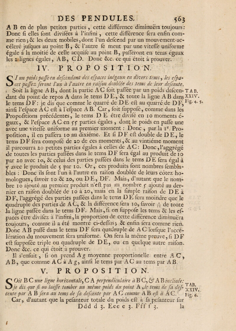 AB en de plus petites parties, cette différence diminuera toujours: Donc fi elles font divifées à l’infini, cette différence fera enfin com¬ me rien56c les deux mobiles,dont l’un defcend par un mouvement-ac- céleré jufques au point B 5 6c l’autre fe meut par une vitefiè uniforme égale à la moitié de celle acquife au point B, pafièront en tems égaux les alignes égales, AB, CD. Donc 6cc. ce qui étoit à prouver. IV. PROPOSITION SI un poids paffe en descendant des espaces inégaux en divers tems, les cfpa~ ce s pa[fez feront Vun à Vautre en raifon doublée des tems de leur defcente. i Soit la ligne A B, dont la partie A C foit paflée par un poids defeen- T a B. dant du point de repos A dans le tems D E, 6c toute la ligne A B dansxxi\r. le tems DF: je dis que comme le quarré de DE efi: au quarré de DF,4‘* ainfi l’efpace AC efi: à l efpace A B. Car, foit fuppofé, comme dans les Propofitions précédentes, le tems D E être divilé en io moments é- gaux, 6c l’efpace AC en ff parties égales, dont le poids en pafiê une avec une viteflê uniforme au premier moment : Donc , par la Ie, Pro- pofition, il en paffera io au dixiéme. Et fi DF efi: double de DE, le tems D F fera eompofé de 20 de ces moments, 6c au vintiéme moment il parcourra 20 petites parties égales à celles de A C : Donc, l’aggrégé de toutes les parties pafiees dans le tems DF fera égal au produit de 10 par 20 avec 10, 6c celui des parties paffées dans le tems D E fera égal à f avec le produit de 5 par 10. Or, ces produits font nombres fembla- blés : Donc ils font l’un à l’autre en raifon doublée de leurs cotez ho¬ mologues, favoir 10 6c 20, ou DE, DF. Mais, d’autant que le nom¬ bre 10 ajouté au premier produit nJeft pas au nombre y ajouté au der¬ nier en raifon doublée de 10 à 20, mais en la fimple raifon de DE à DF, l’aggrégé des parties paffées dans le tems D E lera moindre que le quadruple des parties de AC, 6c la différence fera 10, favoir ~r de toute la ligne paffée dans le tems DF. Mais,fi on fuppofe les tems 6c les cf- paces être divifez à l’infini,la proportion de cette différence diminuera toujours, comme il a été montré ci-deffusv 6c enfin fera comme rien. Donc AB paffe dans le tems DF fera quadruple de A C lorfque l’accé¬ lération du mouvement fera uniforme. On fera la même preuve,fi DF eft fuppofée triple ou quadruple de DE, ou en quelque autre raifon. Donc 6tc. ce qui étoit à prouver. îl s’enfuit, fi on prend A g moyenne proportionelle entre AC, A B, que comme AC à A g, ainfi le tems par AC au tems par A B. V. PROPOSITION. SOit B C une ligne horizontale, C A perpendiculaire à B C, fÿ A B inclinée: je dis que ft on laijj'e tomber un même poids du point A , le tems de fa clef Z^y Vente par A B fera au tems de fa defeente par A C comme A B eft d A C. pjCT. f Car, d’autant que la pefanteur totale du poids eft à fa pefanteur fur D d d d 3. E e e e 3. F f f f 3. la