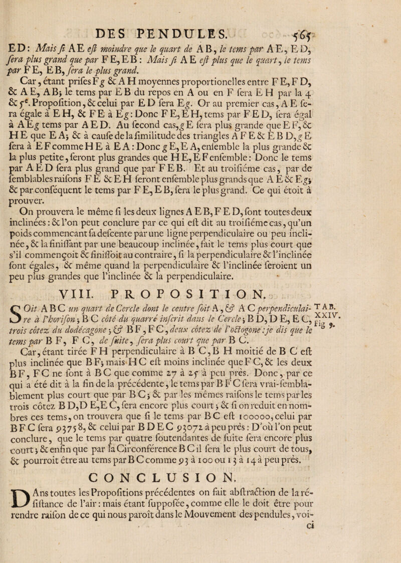 E D : Mais fi A E eft moindre que le quart de A B, le tems par A E, E D, fera plus grand que par F E, E B : Mais fi A E eft plus que le quart , le tems par FE, E B, fera le plus grand. Car 5 étant prifes Fg 6c A H moyennes proportionelles entre F E, F D, & A E5 AB> le tems par E B du repos en A ou en F fera E H par la 4 & ye. Proposition , 6c celui par E D fera Eg. Or au premier cas, A E fe¬ ra égale à E H, 6c F E à Eg : Donc F E, E H, tems par F E D, fera égal à AEg tems par AED. Au fécond cas,gE fera plus grande que EF, 6c H E que E A, 6c à caufe de la Similitude des triangles A F E & E B D,g E fera à E F comme H E à E A : Donc g E, E A, enfemble la plus grande 6c la plus petite, feront plus grandes que HE, EF enfemble: Donc le tems par A ED fera plus grand que par F EB. Et au troifiéme cas, par de femblables raifons FE 6c EH feront enfemble plus grands que A E 6c E gy 6c par conféquent le tems par F E, E B, fera le plus grand. Ce qui étoit à prouver. On prouvera le même fi les deux lignes A E B, F E, D, font toutes deux inclinées : 6c l’on peut conclure par ce qui eft dit au troifiéme cas, qu’un poids commençant fa defcente par une ligne perpendiculaire ou peu incli¬ née ,6c lafinifiant par une beaucoup inclinée,fait le tems plus court que s’il commençoit 6c finifibit au contraire, fi la perpendiculaire 6c l'inclinée font égales, 6c même quand la perpendiculaire 6c l’inclinée feroient un peu plus grandes que l’inclinée 6c la perpendiculaire. VIIL P R O P O S I T 1 O N. SOit ABC un quart de Cercle dont le centre foit Ay& AC perpendiculai- T A re à rhorifon * B C coté du quarré inferit dans le Cercle , B D, D E, E C, IV* trois cotez du dodécagone, U B F, F C, deux cotez de P octogone fie dis que le tems par B F, F C', de fuite, fera plus court que par B C. Car, étant tirée F H perpendiculaire à B C,B H moitié de B C eft plus inclinée que B Fumais H C eft moins inclinée que FC, 6c les deux B F, FC ne font à BC que comme 27 à 25* à peu près. Donc, par ce qui a été dit à la fin de la précédente, le tems par B F C fera vrai-fembla- blement plus court que par B C> 6c par les mêmes raifons le tems parles trois cotez B D,D E,E C, fera encore plus court > 6c fi on réduit en nom¬ bres ces tems,on trouvera que fi le tems par BC eft 100000,celui par BFC fera 93758,6c celui par B DEC 93072 à peu près : D'où Ton peut conclure, que le tems par quatre foutendantes de fuite fera encore plus court, 6c enfin que par la Circonférence B C il fera le plus court de tous* 6c pourroit être au tems par B C comme 93àioooui3ai4à peu près. CONCLUSION. D Ans toutes les Propofitions précédentes on fait abftraébion de la ré- fiftance de l’air: mais étant fuppofée,comme elle le doit être pour rendre raifon de ce qui nous paroît dans le Mouvement des pendules, voi- > ci