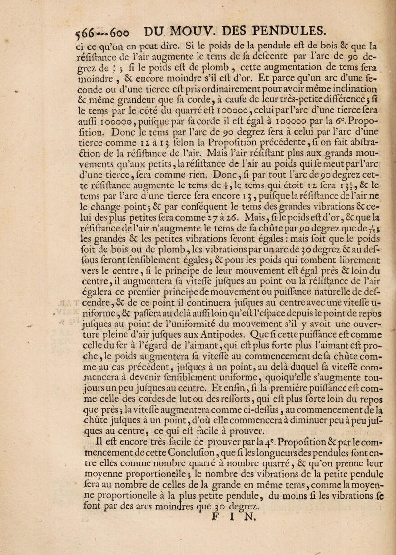 566--600 DU MOUV. DES PENDULES. ci ce qu’on en peut dire. Si le poids de la pendule eft de bois 8c que la réfiftance de l’air augmente le rems de fa defcente par lare de 90 de¬ grez de j $ fi le poids eft de plomb , cette augmentation de tems fera moindre , 8c encore moindre s’il eft d’or. Et parce qu’un arc d’une fé¬ conde ou d’une tierce eft pris ordinairement pour avoir même inclination 8c même grandeur que Ci corde, à caufe de leur très-petite différence 5 fi le tems par le côté du quarré eft 100000, celui par Tare d’une tierce fera aufii 100000,puifque par fa corde il eft égal à 100000 par la 6e.Propo- fition. Donc le tems par l’arc de 90 degrez fera à celui par l’arc d’une tierce comme 1 z à 13 félon la Propofition précédente, fi on fait abftra- étion de la réfiftance de l’air. Mais l’air réfiftant plus aux grands mou¬ vements qu’aux petits, la réfiftance de l'air au poids qui fe meut par l’arc d’une tierce 5 fera comme rien. Donc, fi par tout Tare de90degrez cet¬ te réfiftance augmente le tems de le tems qui étoit 12. fera 13?, 8c le tems par l’arc d’une tierce fera encore 1 3 , puifque la réfiftance de l’air ne le change point 3 êc par conféquent le tems des grandes vibrations 8c ce¬ lui des plus petites fera comme 27 à 16. Mais, fi le poids eft d'or ,8c que la réfiftance de l’air n’augmente le tems de fa chûte par 90 degrez que de Ai les grandes 8c les petites vibrations feront égales : mais foit que le poids foit de bois ou de plomb, les vibrations par un arc de 30 degrez 8c au dél¬ ions feront fenfiblement égales 5 8c pour les poids qui tombent librement vers le centre, fi le principe de leur mouvement eft égal près 8c loin du centre, il augmentera fa viteffe jufques au point ou la réfiftance de l’air égalera ce premier principe de mouvement ou puiffance naturelle de des¬ cendre , 8c de ce point il continuera jufques au centre avec une viteffe u- niforme, 8c paiïera au delà aufii loin qu’eft l’efpace depuis le point de repos jufques au point de l’uniformité du mouvement s’il y avoit une ouver¬ ture pleine d’air jufques aux Antipodes. Que fi cette puiffance eft comme celle du fer à l’égard de l’aimant, qui eft plus forte plus l'aimant eft pro¬ che ,1e poids augmentera fa viteffe au commencement de fa chûte com¬ me au cas précédent, jufques à un point, au delà duquel fa viteffe com¬ mencera à devenir fenfiblement uniforme, quoiqu’elle s’augmente tou¬ jours un peu jufques au centre. Et enfin, fi la première puiffance eft com¬ me celle des cordes de lut ou des refibrts, qui eft plus forte loin du repos que près 5 la viteffe augmentera comme ci-deffus, au commencement de la chûte jufques à un point, d’où elle commencera à diminuer peu à peu juf¬ ques au centre, ce qui eft facile à prouver. 11 eft encore très facile de prouver par la 4e. Propofition & par le com¬ mencement de cette Conclufion, que fi les longueurs des pendules font en¬ tre elles comme nombre quarré à nombre quarré, & qu’on prenne leur moyenne proportionelle 5 le nombre des vibrations de la petite pendule fera au nombre de celles de la grande en même tems, comme la moyen¬ ne proportionelle à la plus petite pendule, du moins fi les vibrations fc font par des arcs moindres que 3 o degrez. F I N.