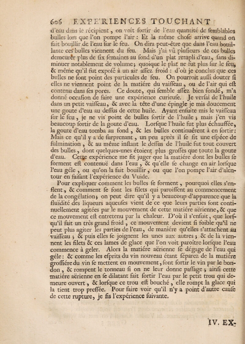 d eau dans le récipient, on voit for tir de l’eau quantité de fetnblables bulles lors que l’on pompe l’air : Et la même dhofe arrive quand on fait bouillir de l’eau fur le feu. Oo dira peut-être que dans l’eau bouil- lante ces bulles viennent du feu. Mais j’ai vu pltifieurs de ces bulles demeurêr plus de fix femaioes au fond d’un plat rempli d’eau, fans di¬ minuer notablement de volume, quoique le plat ne fut plus fur le feu, & même qu’il fut expofé à un air alfez froid : d'où je conclus que ces bulles ne font point des particules de feu. On pourrait auffi douter fi elles ne viennent point de la matière du vaiffeau , ou de l’air qui eft contenu dans fes pores. Ce doute, qui femble affez bien fondé, m’a donné occalion de faire une expérience curieufe. Je verfai de l’huile dans un petit vaiffeau, êc avec la tête d’une épingle je mis doucement une goûte d’eau au delfus de cette huile. Ayant enfuite mis le vaiffeau fur le feu, je ne vis point de bulles fortir de l’huile j mais j’en vis beaucoup fortir de la goûte d’eau. Lorfque l’huile fut plus échauffée, la goûte d’eau tomba au fond , êc les bulles continuèrent à en fortir : Mais ce qu’il y a de furprenant, un peu après il fe fit une efpéce de fulmination , & au même inftant le delfus de l’huile fut tout couvert des bulles , dont quelques-unes étoient plus greffes que toute la goûte d’eau. Cette expérience me fit juger que la matière dont les bulles fe forment eft contenue dans feau , êc qu'elle fe change en air lorfque l’eau gèle , ou qu’on la fait bouillir, ou que l’on pompe f air d’alen¬ tour en faifant l’expérience du Vuide. Pour expliquer comment les bulles fe forment, pourquoi elles s’en¬ flent , êc comment fe font les filets qui paroiflent au commencement de la congélation 5 on peut dire qu’il y a beaucoup d’apparence que la fluidité des liqueurs aqueufes vient de ce que leurs parties font conti¬ nuellement agitées par le mouvement de cette matière aérienne, êc que ce mouvement eft entretenu par la chaleur. D’où il s’enfuit, que lorf- qu’il fait un très grand froid , ce mouvement devient fi foible qu’il ne peut plus agiter les parties de l’eau, de manière qu’elles s’attachent au vaiffeau 3 êc puis elles fe joignent les unes aux autres j êc de là vien¬ nent les filets êc ces lames de glace que l’on voit paraître lorfque l’eau commence à geler. Alors la matière aerienne fe dégage de l’eau epi gèle : êc comme les efprits du vin nouveau étant féparez de la matière grofîiére du vin fe mettent en mouvement, font fortir le vin par le bon- don , êc rompent le tonneau fi on ne leur donne paffage -, ainfi cette matière aérienne en fe dilatant fait fortir l’eau par le petit trou qui de¬ meure ouvert, êc lorfque ce trou eft bouché , elle rompt la glace qui la tient trop preffée. Pour faire voir qu’il n’y a point d autre caufe de cette rupture, je fis ! expérience fuivante. IV. EX- *■