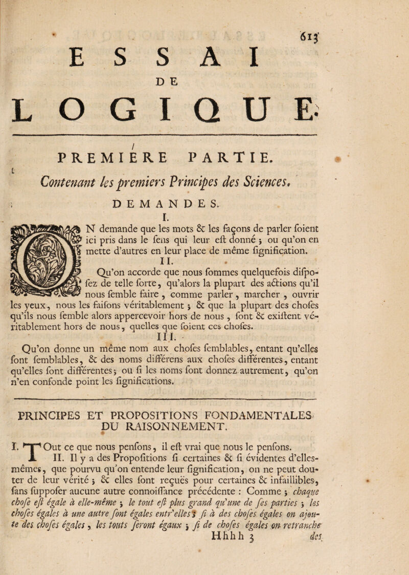 * E SSA D E I 615' L O G I Q U E; PREMIERE PARTIE. t , Contenant les premiers Principes des Sciences. DEMANDES. r. N demande que les mots 6c les façons de parler foient ici pris dans le fens qui leur eft donné > ou qu’on en mette d’autres en leur place de même lignification. IL Qu’on accorde que nous fommes quelquefois difpo- £ fez de telle forte, qu’alors la plupart des aétions qu’il nous femble faire , comme parler , marcher , ouvrir les yeux , nous les faifons véritablement 3 6c que la plupart des chofes qu’ils nous femble alors appercevoir hors de nous, font 6c exifient vé¬ ritablement hors de nous, quelles que foient ces chofes. III. Qu’on donne un même nom aux chofes femblables, entant qu’elles font femblables, 6c des noms différens aux chofes différentes, entant qu’elles font différentes 3 ou fi les noms font donnez autrement, qu’on n’en confonde point les lignifications. PRINCIPES ET PROPOSITIONS FONDAMENTALES DU RAISONNEMENT. I. ,T“, Out ce que nous penfons, il eft vrai que nous le penfons. X IL II y a des Propofitions fi certaines 6c fi évidentes d’elles- mêmes , que pourvu qu'on entende leur lignification, on ne peut dou¬ ter de leur vérité 3 & elles font reçues pour certaines 6c infaillibles, fans fuppofer aucune autre connoiffance précédente : Comme y chaque chofe eft égale à elle-même 3 le tout eft plus grand qu'une de fes parties 3 les chofes égales à une autre font égales entr'elles Y fi à des chofes égales on ajou¬ te des chofes égales , les tout s feront égaux -, fi de chofes égales m retranche• Hhhh 3 des