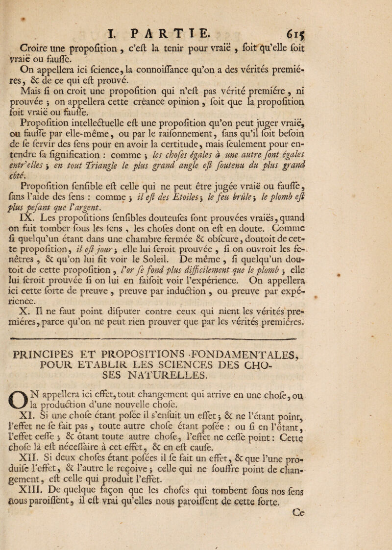 Croire une propofition , c’eft la tenir pour vraie , foit qu’elle foit vraie ou faufTe. On appellera ici fcience, la connoiffance qu’on a des vérités premiè¬ res , & de ce qui eft prouvé. Mais fi on croit une propofition qui n’eft pas vérité première , ni prouvée 3 on appellera cette créance opinion , foit que la propofition foit vraie ou faufTe. Propofition intelleétuelle eft une propofition qu’on peut juger vraie* ou faufTe par elle-même, ou par le raifonnement, fans qu’il foit befoin de fe fervir des fens pour en avoir la certitude, mais feulement pour en- tendre fa lignification : comme *, les chofes égales à une autre [ont égales entr elles 3 en tout ‘Triangle le plus grand angle eft foutenu du plus grand coté. Propofition fenfible eft celle qui ne peut être jugée vraie ou faufie, fans Paide des fens : comme > il eft des Etoiles 3 le feu brûle-, le plomb eft plus pefant que Vargent. IX. Les propofitions fenfibles douteufes font prouvées vraies, quand on fait tomber fous les fens , les chofes dont on eft en doute. Comme fl quelqu’un étant dans une chambre fermée 6c obfcure, doutoit de cet¬ te propofition, il eft jour 3 elle lui ferait prouvée , fi on ouvrait les fe-. nêtres , & qu’on lui fit voir le Soleil. De même , fi quelqu’un dou¬ toit de cette propofition , For fe fond plus difficilement que le plomb 3 elle lui ferait prouvée fi on lui en faifoit voir l’expérience. On appellera ici cette forte de preuve , preuve par induétion , ou preuve par expé¬ rience. X. Il ne faut point difputer contre ceux qui nient les vérités pre¬ mières, parce qu’on ne peut rien prouver que par les vérités premières» PRINCIPES ET PROPOSITIONS -FONDAMENTALES* POUR ETABLIR LES SCIENCES DES CHO¬ SES NATURELLES. 1 : / .. • \x. ; •• ' . . • ■ ON appellera ici effet,tout changement qui arrive en une chofe, ou la production d’une nouvelle choie. XL Si une chofe étant pofee il s’enfuit un effet 3 & ne l’étant point, l’effet ne fe fait pas, toute autre chofe étant pofée : ou fi en l’étant , l’effet ceffe 3 & ôtant toute autre chofe, l’effet ne ceffe point : Cette chofe là eft néceffaire à cet effet, & en eft caufe. XII. Si deux chofes étant pofées il fe fait un effet, 6c que l’une pro- doife l'effet, 6e l’autre le reçoive 3 celle qui ne fouffre point de chan¬ gement, eft celle qui produit l’effet. XIIL De quelque façon que les chofes qui tombent fous nos fens nous parodient 5 il eft vrai qu’elles nous paroiffent de cette forte» Ce