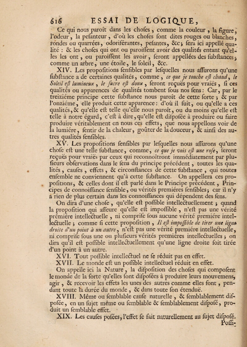 Ce qui nous paroît dans les chofes, comme la couleur , la figure, l’odeur , la pefanteur , d’où les chofes font dites rouges ou blanches , rondes ou quarrées , odoriférantes, pelantes, 6cc * fera ici appellé qua¬ lité : & les chofes qui ont ou parodient avoir des qualités entant qu’el¬ les les ont, ou parodient les avoir, feront appellées des fubftances $ comme un arbre, une étoile, le foleil, 6cc. XIV. Les proportions fenfibles par lefquelles nous aflùrons qu’une fiibftance a de certaines qualités, comme , ce que je touche ejî chaud, le Soleil eft lumineux , le fucre ejî doux , feront reçues pour vraies , lî ces qualités ou apparences de qualités tombent fous nos fens: Car, par le treiziéme principe cette fubftance nous paroît de cette forte * 6c par l’onzième, elle produit cette apparence: d’où il fuit, ou qu’elle a ces qualités,& qu’elle eft telle qu’elle nous paroît, ou du moins qu’elle eft telle à notre égard, c’eft à dire,qu’elle eft ddpofée à produire ou faire produire véritablement en nous ces effets, que nous appelions voir de la lumière, fentir de la chaleur, goûter de la douceur, 6c ainfi des au¬ tres qualités fenfibles. XV. Les propofitions fenfibles par lefquelles nous aflùrons qu’une chofe eft une telle fubftance, comme, ce que je vois eft une rofe9 feront reçues pour vraies par ceux qui reconnoîtront immédiatement par plu- fieurs obfervations dans le fens du principe précédent, toutes les qua¬ lités , caufes , effets , 6c circonftances de cette lùbftance , qui toutes enfemble ne conviennent qu’à cette fubftance. On appellera ces pro¬ pofitions, 6c celles dont il eft parlé dans le Principe précédent, Prin¬ cipes de connoiffance fenfible, ou vérités premières fenfibles* car il n’y a rien de plus certain dans les connoiffances qui dépendent des fens. On dira d’une chofe , qu’elle eft poflible intelleftuellement * quand la propofition qui affeure qu’elle elt impoflible , n’eft pas une vérité prémiére intelleétuelle , ni comprife fous aucune vérité première intel- leétuelle * comme fi cette propofition , Il eft impojjible de tirer une ligna droite d'un point à un autre, n’eft pas une vérité première intelleétuelle, ni comprife fous une ou plufieurs vérités premières intelleéfcuelles * on dira qu’il eft poflible intelleâucllement qu’une ligne droite foit tirée d’un point à un autre. XVI. Tout poflible intelleâuel ne fe réduit pas en effet. XVIL Le monde eft un poflible intelleétuel réduit en effet. On appelle ici la Nature , la difpofition des chofes qui compofent le monde de la forte qu’elles font difpofées à produire leurs mouvemens, agir , 6c recevoir les effets les unes des autres comme elles font, pen¬ dant toute la durée du monde , 6c dans toute fon étendue. XVIII. Meme ou femblable caufe naturelle , 6c femblablement dif- pofée, en un fujet même ou femblable 6c femblablement difpofé, pro¬ duit un femblable effet. v .XIX, Les caufes pofées, l’effet fe fait naturellement au fujet difpofé. Poffi-