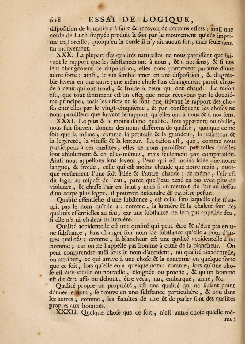 difpofition delà matière à faire 6c recevoir de certains effets : ainfi une corde de Luth frappée produit le fon par le mouvement qu?elle impri¬ me en l’oreille, quoiqu’en la corde il n'y ait aucun fon, mais feulement un mouvement. XXX. La plupart des qualités naturelles ne nous paroiffent que fui- vant le rapport que les fubftances ont à nous , & à nos fens j 6c fi nos fens changeoient de difpofition , elles nous pourraient paroître d’une autre forte : ainfi , le vin femble amer en une difpofition , 6c d’agréa¬ ble faveur en une autre 5 une même chofe fans changement paroît chau¬ de à ceux qui ont froid , 6c froide à ceux qui ont chaud. La raifon eft, que tout fentiment eft un effet que nous recevons* par le douziè¬ me principe * mais les effets ne fe font que fuivant le rapport des cho- fes entr’elies par le vingt-cinquième , 6c par conféquent les chofes ne nous paroiffent que fuivant le rapport qu'elles ont à nous 6c à nos fens, XXXI. Le plus 6c le moins d’une qualité, foit apparente ou réelle, nous fait fouvent donner des noms différens de qualité , quoique ce ne foit que la même $ comme la petiteffe 6c la grandeur, la pefanteur 6c la legéreté, la viteffe 6c la lenteur. La raifon eft, que , comme nous participons à ces qualités, elles ne nous paroiffent pas telles qu’elles font abfolument 6c en elles-mêmes, mais feulement par comparaifon» Ainfi nous appelions fans faveur , l’eau qui eft moins falée que notre langue j 6c froide , celle qui eft moins chaude que notre main > quoi¬ que réellement l’une foit falée 6c l’autre chaude : de même, l’air eft dit leger au refpeét de l'eau , parce que l’eau tend en bas avec plus de violence , 6c chaffe l’air en haut $ mais fi on mettoit de l’air au deffus d’un corps plus leger, il pourroit defcendre 6c paroître pefant. Qualité effentîelle d’une fubftance , eft celle fans laquelle elle n’au- roit pas le nom qu’elle a : comme , la lumière 6c la chaleur font des qualités effentielles au feu > car une fubftance ne fera pas appellée feu , li elle n’a ni chaleur ni lumière. Qualité accidentelle eft une qualité qui peut être 6c n’être pas en u- ne fubftance , fans changer fon nom de fubftance qu’elle a pour d’au¬ tres qualités : comme , la blancheur eft une qualité accidentelle à un homme j car on ne l’appelle pas homme à caufe de la blancheur. On peut comprendre aufli fous le nom d?accident, ou qualité accidentelle, ou attribut, ce qui arrive à une chofe 6c la concerne en quelque forte que ce foit, lors qu'elle en a quelque nom : comme, lors qu’une cho¬ fe eft dite vieille ou nouvelle , éloignée ou proche * 6c qu’un homme eft dit être affis ou debout, être vêtu, nu, embarqué, armé, êcc. Qualité propre ou propriété , eft une qualité qui ne faifant point donner le nom , fe trouve en une fubftance particulière , 6c non dans les autres -,. comme , les facultés de rire êc de parler font des qualités propres aux hommes. XXXIL Quelque chofe que ce foit 9 n’eft autre chofe qu’elle mê¬ me 1