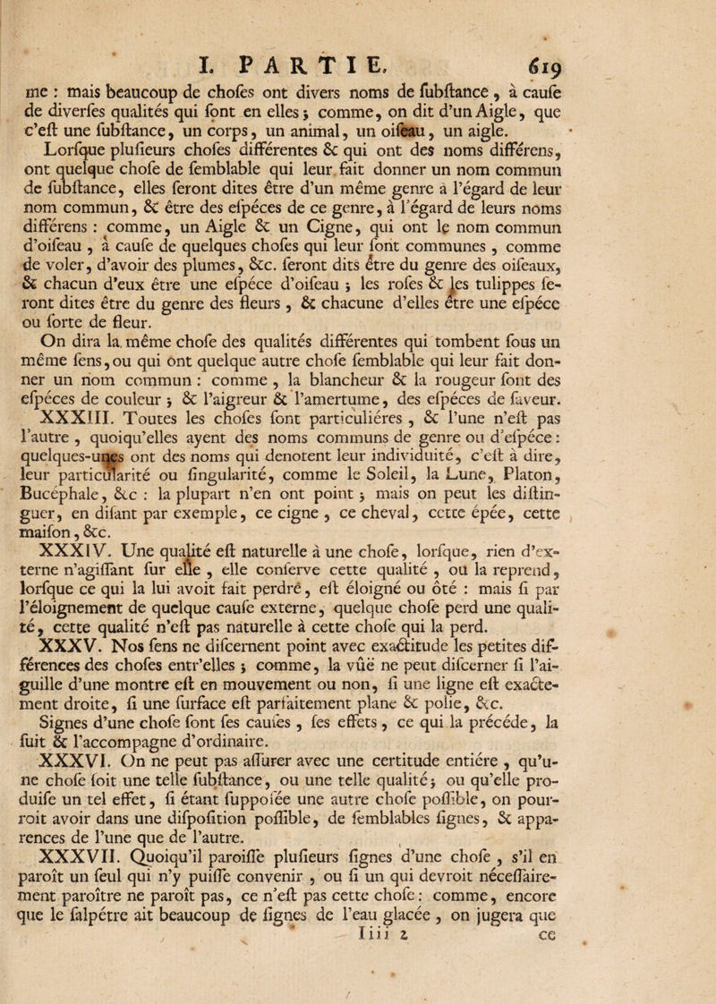 1 PARTIE, 6ï$ me : mais beaucoup de chofes ont divers noms de fubftance , à caufe de diverfes qualités qui fqnt en elles 5 comme, on dit d’un Aigle, que c’eft une fubftance, un corps, un animal, un oifeau, un aigle. Lorfque plufieurs chofes differentes 6c qui ont des noms différens, ont quelque chofe de femblable qui leur fait donner un nom commun de fubftance, elles feront dites être d’un même genre à l’égard de leur nom commun, 6c être des efpéces de ce genre, à l'égard de leurs noms différens : comme, un Aigle 6c un Cigne, qui ont le nom commun d’oifeau , â caufe de quelques chofes qui leur font communes , comme de voler, d’avoir des plumes, 6cc. feront dits être du genre des oifeaux, 6c chacun d’eux être une efpéce d’oifeau , les rofes 6c Jes tulippes fe¬ ront dites être du genre des fleurs , 6c chacune d’elles être une efpéce ou forte de fleur. On dira la, même chofe des qualités différentes qui tombent fous un même fens,ou qui ont quelque autre chofe femblable qui leur fait don¬ ner un nom commun : comme , la blancheur 6c la rougeur font des efpéces de couleur , 6c l’aigreur 6c l’amertume, des efpéces de faveur. XXXIII. Toutes les chofes font particulières , 6c l’une n’eft pas l’autre , quoiqu’elles ayent des noms communs de genre ou d’efpéce ; quelques-uqes ont des noms qui dénotent leur individuité, c’eft à dire, leur particularité ou Angularité, comme le Soleil, la Lune, Platon, Bucéphale, 6cc : la plupart 11’en ont point 5 mais on peut les diftin- guer, en dilant par exemple, ce cigne , ce cheval, cette épée, cette maifon, 6cc. XXXIV. Une qualité eft naturelle à une chofe, lorfque, rien d’ex¬ terne n’agiflant fur elle , elle conferve cette qualité , ou la reprend, lorfque ce qui la lui avoit fait perdre, eft éloigné ou ôté : mais fl par l’éloignement de quelque caufe externe, quelque chofe perd une quali¬ té , cette qualité n’eft pas naturelle à cette chofe qui la perd. XXXV. Nos fens ne difeernent point avec exaêlitude les petites dif¬ férences des chofes entr’elles * comme, la vue ne peut difeerner fl l’ai¬ guille d’une montre eft en mouvement ou non, fl une ligne eft exaéle- ment droite, fi une furface eft parfaitement plane 6c polie, 6cc. Signes d’une chofe font fes camés , fes effets , ce qui la précédé, la fuit 6c l’accompagne d’ordinaire. XXXVI. On ne peut pas afiurer avec une certitude entière , qu’u¬ ne chofè foit une telle fubftance, ou une telle qualité 5 ou qu’elle pro- duife un tel effet, fi étant fuppofée une autre chofe poflible, on pour- roit avoir dans une difpofition poflible, de fémblables Agnes, 6c appa¬ rences de l’une que de l’autre. XXXVII. Quoiqu’il paroiflè plufieurs Agnes d’une chofe , s’il en paroît un feul qui n’y puiffe convenir , ou fl un qui devroit néceffaire- ment paroître ne paroît pas, ce n’eft pas cette chofe: comme, encore que le faîpétre ait beaucoup de Agnes de l’eau glacée , on jugera que , * - liii z ce