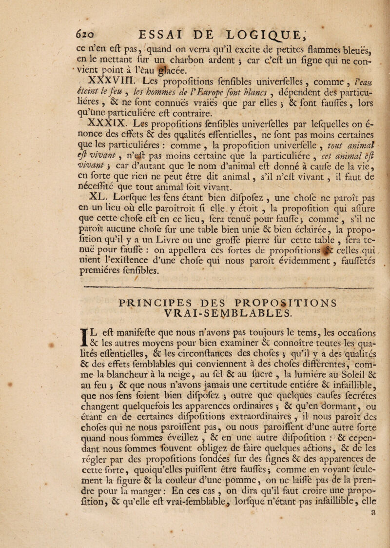 ce n’en eft pas, quand on verra qu’il excite de petites flammes bleues, en le mettant fur un charbon ardent > car c’eft un figne qui ne con- * vient point à l’èau glacée. XXXVIII. Les propofitions fenfîbles univerfelles, comme , Veau éteint le feu , les hommes de VEurope font blancs , dépendent des particu¬ lières , & ne font connues vraies que par elles > 6c font fauffes, lors qu’üne particulière efl: contraire. XXXIX. Les propofitions fenfibles univerfelles par lefquelles on é- nonce des effets 6c des qualités effentielles, ne font pas moins certaines que les particulières : comme , la propofition univerfelle , tout animal eft ‘vivant, n’eft pas moins certaine que la particulière , cet animal efl vivant 5 car d’autant que le nom d’animal efl: donné à caufe de la vie, en forte que rien ne peut être dit animal, s’il n’eft vivant , il faut de néceflîté que tout animal foit vivant. XL. Lorfque les fens étant bien difpofez , une chofe ne paroît pas en un lieu où elle paroîtroit fi elle y étoit , la propofition qui afiùre que cette chofe eft en ce lieu, fera tenue pour faufle* comme , s’il ne paroît aucune chofe fur une table bien unie 6c bien éclairée, la propo¬ fition qu’il y a un Livre ou une groffe pierre fur cette table , fera te¬ nue pour faufle : on appellera ces fortes de propofitions |$c celles qui nient l’exiftence d’une chofe qui nous paroît évidemment, faufletés premières fenfibles. PRINCIPES DES PROPOSITIONS vrai-semblables. IL efl: manifefte que nous n’avons pas toujours le tems, les occafions 6c les autres moyens pour bien examiner 6c connoître toutes les qua¬ lités effentielles, 6c les circonftances des chofes 5 qu’il y a des qualités 6c des effets femblables qui conviennent à des chofes différentes, com¬ me la blancheur à la neige, au fel 6c au fucre , la lumière au Soleil 6c au feu , 6c que nous n’avons jamais une certitude entière 6c infaillible, que nos fens loient bien difpofez $ outre que quelques caufes fecrétes changent quelquefois les apparences ordinaires > 6c qu’en dormant, ou étant en de certaines difpofitions extraordinaires , il nous paroît des chofes qui ne nous paroiffent pas, ou nous paroiflent d’une autre forte quand nous fommes éveillez , 6c en une autre difpofition : 6c cepen¬ dant nous fommes fouvent obligez de faire quelques aétions, 6c de les régler par des propofitions fondées fur des fignes 6c des apparences de cette forte, quoiqu’elles puiffent être fauffes j comme en voyant feule¬ ment la figure 6c la couleur d’une pomme, on ne laifle pas de la pren¬ dre pour la manger: En ces cas , on dira qu’il faut croire une-propo¬ fition, 6c qu’elle eft vrai-femblable., lorfque n’étant pas infaillible, elle a