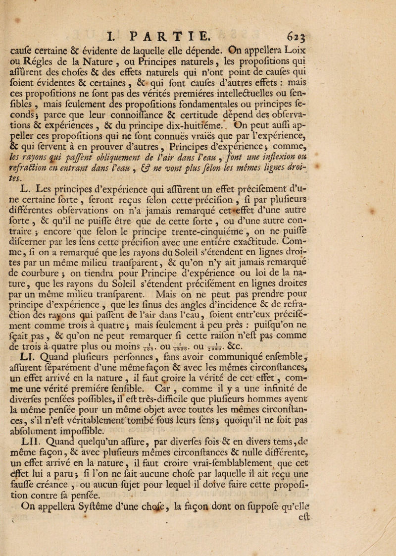 caufe certaine 8c évidente de laquelle elle dépende. On appellera Loix ou Régies de la Nature , ou Principes naturels, les propofitions qui affûrent des chofes & des effets naturels qui n’ont point de caufes qui foient évidentes 8c certaines, 8c qui font caufes d’autres effets : mais ces propofitions ne font pas des vérités premières intelleétüelles ou fen- fibles , mais feulement des propofitions fondamentales ou principes fé¬ conds -, parce que leur connoiflance 8c certitude dépend des obferva- tions 8c expériences , 8c du principe dix-huitiéme., On peut auffi ap- peller ces propofitions qui ne font connues vraies que par l’expérience, 8c qui fervent à en prouver d’autres , Principes d’expérience -, comme, tes rayons qui paffenf obliquement de Pair dans Veau , font une inflexion oti réfraction en entrant dans Veau r (fl ne 'vont plus félon les mêmes lignes droi¬ tes. L. Les principes d’expérience qui afiurentun effet précifement d’u¬ ne certaine forte , feront reçus félon cette précifion , fi par plufieurs différentes obfervations on n’a jamais remarqué cet «effet d’une autre forte , 8c qu’il ne puifle être que de cette forte , ou d’une autre con¬ traire v encore que félonie principe trente-cinquième, on ne puifle difcerner par les fens cette précifion avec une entière exaélitude. Com¬ me , fi on a remarqué que les rayons dü Soleil s’étendent en lignes droi¬ tes par un même milieu tranfparent, 8c qu’on n’y ait jamais remarqué de courbure > on tiendra pour Principe d’expérience ou loi de la na¬ ture , que les rayons du Soleil s’étendent précifément en lignes droites par un même milieu tranfparent. Mais on ne peut pas prendre pour principe d’expérience , que les finus des angles d’incidence 8c de réfra¬ ction des rayons qui paflent de l’air dans l’eau, foient entr’eux précifé¬ ment comme trois à quatre •> mais feulement à peu près : puifqu’on ne fçait pas, 8c qu’on ne peut remarquer fi cette raifon n’eft pas comme de trois à quatre plus ou moins T~. ou TôW- ou Stc. LI. Quand plufieurs perfonnes, fans avoir communiqué enfemble, afiurent féparément d’une même façon 8c avec les mêmes circonftances, un effet arrivé en la nature , il faut croire la vérité de cet effet, com¬ me une vérité première fenfible. Car , comme il y a une infinité de diverfes penfées poffibles, if eft très-difficile que plufieurs hommes ayenr la même penfée pour un même objet avec toutes les mêmes circonftan- ces, s’il n’eft véritablement tombé fous leurs fensj quoiqu’il ne foit pas abfolument impoffible. LU. Quand quelqu’un aflure, par diverfes fois 8c en divers tems,de même façon, 8c avec plufieurs mêmes circonftances 8c nulle différente, un effet arrivé en la nature, il faut croire vrai-femblablement que cet effet lui a paru j fi Ton ne fait aucune chofe par laquelle il ait reçu une faufle créance , ou aucun fujet pour lequel il doive faire cette propofi* tion contre fa penfée. On appellera Syftême d’une choie, la façon dont on fuppofë qu’elle eft