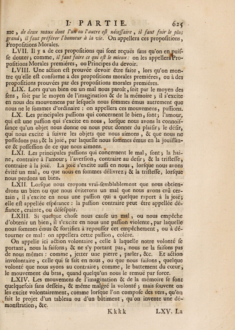 me , de deux maux dont l'un ou Vautre eft_ nécejfaire , il faut fuir le plus grandil faut préférer ïhonneur à la vie. On appellera ces propofitions , Propofitions Morales. LVII. Il y a de ces propofitions qui font reçues fans qu’on en puifi¬ lé douter > comme, il faut faire ce qui eft le mieux: on les appelleraPro» polirions Morales premières 5 ou Principes du devoir. LVIII. Une aètion eft prouvée devoir être faite , lors qu’on mon¬ tre qu'elle eft conforme à des propofitions morales premières, ou à des propofitions prouvées par des propofitions morales premières. LIX. Lors qu'un bien ou un mal nous paroît, foie par le moyen des fens 5 foit par le moyen de l’imagination 6c de la mémoire $ il s'excite en nous des mouvemens par lefquels nous fommes émus autrement que nous ne le fommes d’ordinaire : on appellera ces mouvemens, pallions, LX. Les principales pallions qui concernent le bien, font; l’amour* qui eft une paflion qui s’excite en nous, lorfque nous avons la connoif» fance qu’un objet nous donne ou nous peut donner du plailir ^ le défir, qui nous excite à fuivre les objets que nous aimons, 6c que nous ne poftedons pas > 6c la joie, par laquelle nous fommes émus en la jouïflan- ce 6c polfellion de ce que nous aimons. # LXI. Les principales pallions qui concernent le mal, font ; la hai« ne, contraire à l’amour -, l'averfion, contraire au defir* 6c la triftelfe, contraire à la joie. La joië s’excite aulîi en nous , lorfque nous avons évité un mal, ou que nous en fommes délivrez* 6c la triftelfe, lorique nous perdons un bien, LXÏI. Lorfque nous croyons vrai-femblablement que nous obtien* drons un bien ou que nous éviterons un mal que nous avons crû cer¬ tain , il s'excite en nous une paillon qui a quelque raport à la joië * elle eft appellée efpérance : la paffion contraire peut être appellée dé¬ fiance, crainte, ou défefpoir. LXIII. Si quelque chofe nous caufe un mal, ou nous empêche d'obtenir un bien, il s’excite en nous une paillon violente,par laquelle nous fommes émus 6c fortifiez à repouflër cet empêchement, ou à dé¬ tourner ce mal : on appellera cette paftion, colère. On appelle ici aétion volontaire , celle à laquelle notre volonté le portant, nous la faifons* 6c ne s’y portant pas, nous ne la faifons pas de nous mêmes : comme , jetter une pierre , parler, êcc. Et aélion involontaire , celle qui fe fait en nous, ou que nous faifons , quelque volonté que nous ayons au contraire*, comme, le battement du cœur, le mouvement du bras, quand quelqu’un nous le remuë par force. LXIV. Les mouvemens de l'imagination 6c de la mémoire fe font quelquefois fans deflein, 6c même malgré la volonté * mais fouvent on les excite volontairement, comme lorfque l'on compofe des vers, qu’on fait le projet d’un tableau ou d'un bâtiment, qu'on invente une dé- monftration, 6tc. Kkkk LXV. La