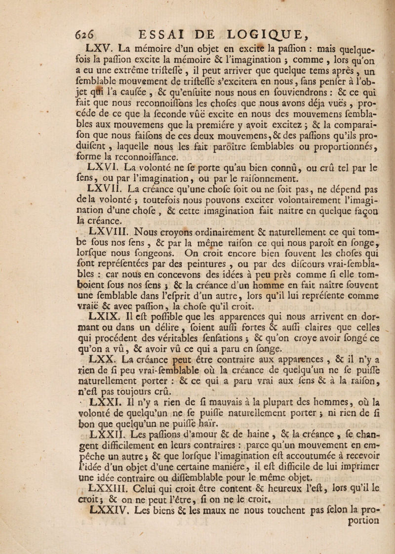 LXV. La mémoire d’un objet en excite la paffion : mais quelque¬ fois la paffion excite la mémoire 6c l’imagination 3 comme , lors qu’on a eu une extrême trifteffie , il peut arriver que quelque tems après, un femblable mouvement de trifteffie s’excitera en nous, fans penfer à l’ob¬ jet qâi l’a caufée , 6c qu’enfuite nous nous en fouviendrons : & ce qui fait que nous reconnoiffions les chofes que nous avons déjà vues , pro¬ cède de ce que la fécondé vûë excite en nous des mouvemens fernbla- bles aux mouvemens que la première y avoit excitez 3 5c la comparai- fon que nous faifons de ces deux mouvemens, ôc des paffions qu’ils pro- duifent, laquelle nous les fait paroître fembiables ou proportionnés, forme la reconnoiffiance. LXVI. La volonté ne fe porte qu’au bien connû, ou crû tel par le fens, ou par l’imagination, ou parle raifonnement. LXVII. La créance qu’une chofe foit ou ne foit pas, ne dépend pas delà volonté 3 toutefois nous pouvons exciter volontairement l’imagi¬ nation d’une chofe , & cette imagination fait naitre en quelque façon la créance. LXVIII. Nous croyons ordinairement 8c naturellement ce qui tom¬ be fous nos fens , 8c par la même raifon ce qui nous paroît en fonge, lorfque nous fongeons. On croit encore bien fou vent les chofes qui font repréfentées par des peintures , ou par des difcours vraisembla¬ bles : car nous en concevons des idées à peu près comme fi elle tom¬ baient fous nos fens 3 & la créance d’un homme en fait naître fouvent une femblable dans l’efprit d’un autre, lors qu’il lui repréfente comme vraie 6c avec paffion 9 la chofe qu’il croit. LXIX. Il eft poffible que les apparences qui nous arrivent en dor¬ mant ou dans un délire , foient auffi fortes & auffi claires que celles qui procèdent des véritables fenfations 3 6c qu’on croye avoir fongé ce qu’on a vû, 6c avoir vû ce qui a paru en fange. LXX. La créance peut être contraire aux apparences , 6c il n’y a rien de fi peu vrai-femblable où la créance de quelqu’un ne fe puillè naturellement porter : 6c ce qui a paru vrai aux fens 6c à la raifon, n’eft pas toujours crû. * LXXI. Il n’y a rien de fi mauvais à la plupart des hommes, où la volonté de quelqu’un ne fe puifiè naturellement porter 3 ni rien de fi bon que quelqu’un ne puiffie haïr. LXXÎI. Les paffions d’amour 6c de haine , 8c la créance , fe chan¬ gent difficilement en leurs contraires : parce qu’un mouvement en em¬ pêche un autre 3 6c que lorfque l’imagination eft accoutumée à recevoir l’idée d’un objet d’une certaine manière, il eft difficile de lui imprimer une idée contraire ou diffiemblable pour le même objet. LXXilI. Celui qui croit être content 6c heureux l’eft, lors qu’il le croit 3 6c on ne peut l’être, fi on ne le croit. LXXIV, Les biens 6c les maux ne nous touchent pas félon la pro¬ portion