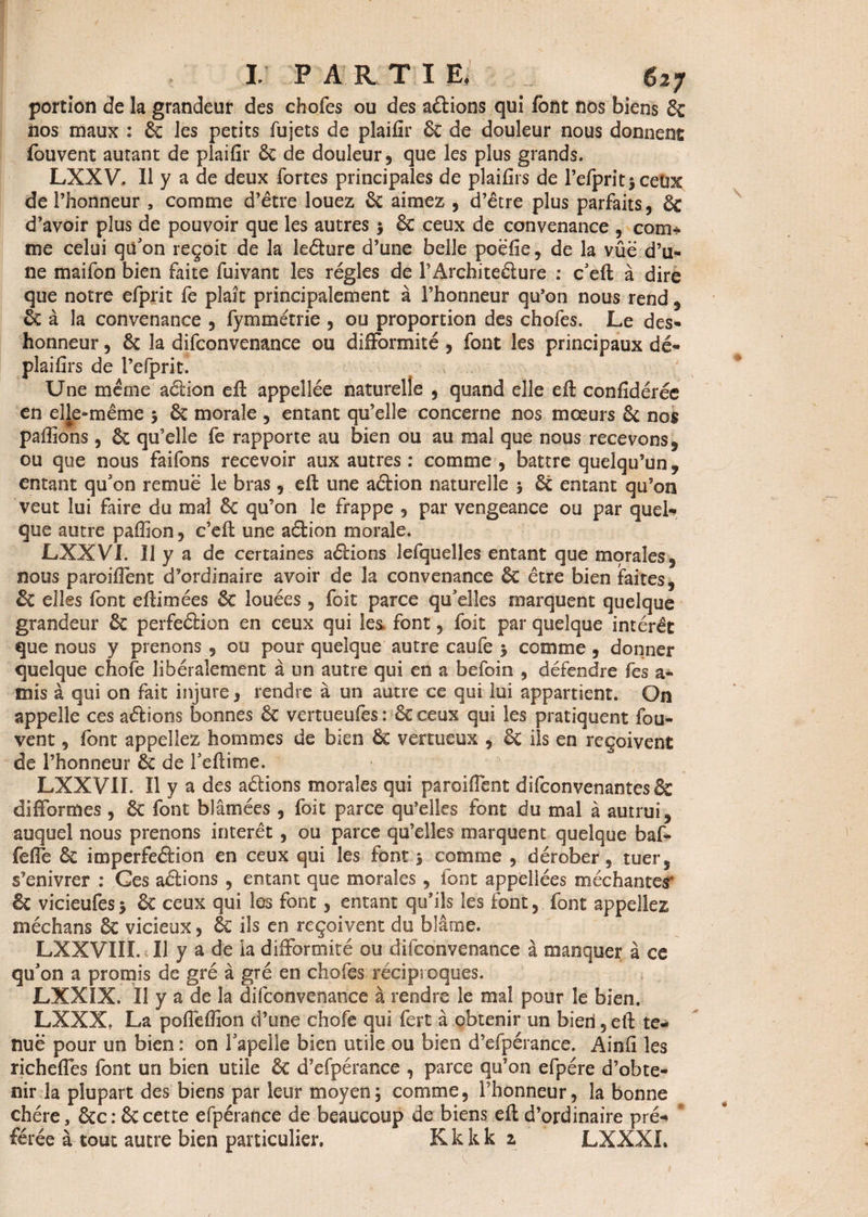 portion de la grandeur des chofes ou des aélions qui font nos biens 6c nos maux : 6c les petits fujets de plaifir 6c de douleur nous donnent: fouvent autant de plaifir 6c de douleur, que les plus grands. LXXV. Il y a de deux fortes principales de plaifirs de l’efprit^ceux de l’honneur , comme d’être louez 6c aimez , d’être plus parfaits, 6c d’avoir plus de pouvoir que les autres $ 6c ceux de convenance , com* me celui qu'on reçoit de la le&ure d’une belle poëfie, de la vûë d’u- 11e maifon bien faite fuivant les régies de l’Architeélure : c'eft à dire que notre efprit fe plaît principalement à l’honneur qu’on nous rend , 6c à la convenance , fymmétrie , ou proportion des chofes. Le des¬ honneur , 6c la difconvenance ou difformité, font les principaux dé- plaifirs de l’efprit. Une meme aclion eft appelîée naturelle , quand elle eft confidérée en elle-même 5 6c morale , entant qu’elle concerne nos mœurs 6c nos pafiîons, 6c qu’elle fe rapporte au bien ou au mal que nous recevons, ou que nous faifons recevoir aux autres : comme , battre quelqu’un, entant qu'on remue le bras, efl une aétion naturelle 5 6c entant qu’on veut lui faire du mai 6c qu’on le frappe , par vengeance ou par quel¬ que autre pafiîon, c’eft une aétion morale. LXXVI. Il y a de certaines aélions Jefquelles entant que morales, nous paroifient d’ordinaire avoir de la convenance 6c être bien faites, & elles font e (limées 6c louées , foit parce qu'elles marquent quelque grandeur 6c perfeélion en ceux qui les font, foit par quelque intérêt que nous y prenons , ou pour quelque autre caufe $ comme , donner quelque chofe libéralement à un autre qui en a befoin , défendre fes a- mis à qui on fait injure, rendre à un autre ce qui lui appartient. On appelle ces aélions bonnes 6c vertueufes : 6c ceux qui les pratiquent fou- vent , font appeliez hommes de bien 6c vertueux , & ils en reçoivent de l’honneur 6c de l'eftime. LXXVII. Il y a des aélions morales qui paroifient difconvenantes6e difformes , 6c font blâmées , foit parce qu’elles font du mal à autrui, auquel nous prenons intérêt, ou parce qu’elles marquent quelque baf- fefie 6c imperfeétion en ceux qui les font j comme , dérober, tuer, s’enivrer : Ces aélions , entant que morales , font appellées méchantes* êc vicieufes* 6c ceux qui les font, entant qu’ils les font, font appeliez médians 6c vicieux, 6c ils en reçoivent du blâme. LXXVIII. Il y a de la difformité ou difconvenance à manquer à ce qu'on a promis de gré à gré en chofes réciproques. LXXIX. Il y a de la difconvenance à rendre le mal pour le bien. LXXX? La poflëffion d’une chofe qui fert à obtenir un bien, eft te¬ nue pour un bien : on l'apelle bien utile ou bien d’efpérance. Ainfi les richefles font un bien utile 6c d’efpérance , parce qu’on efpére d’obte¬ nir 3a plupart des biens par leur moyen ; comme, l’honneur, la bonne chère, 6cc: 6ccette efpérance de beaucoup de biens eft d’ordinaire pré-* “ forée à tout autre bien particulier. Kkkk z LXXXL