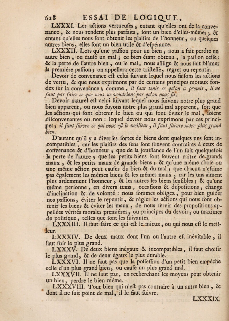 LXXXI. Les aftions vertueufes, entant qu’elles ont de la conve¬ nance , 6c nous rendent plus parfaits, font un bien d’elles-mêmes y 6c entant qu’elles nous font obtenir les plaifirs de l’honneur, ou quelques autres biens, elles font un bien utile 6c d’efpérance. LXXX1I. Lors qu’une paffion pour un bien , nous a fait perdre un autre bien , ou caufé un mal, ce bien étant obtenu , la paffion cefle : & la perte de l’autre bien , ou le mal, nous afflige 6c nous fait blâmer la première paffion, on appellera cette trifteffe, regret ou repentir. Devoir de convenance eft celui fuivant lequel nous faifons les avions de vertu, 6c que nous exprimons par de certains principes moraux fon¬ dez fur la convenance *$ comme , il faut tenir ce qu'on a promis , il ne faut pas faire ce que nous ne voudrions pas qu’on nous fit. Devoir naturel eft celui fuivant lequel nous fuivons notre plus grand bien apparent, ou nous fuyons notre plus grand mal apparent, foit que les aftions qui font obtenir le bien ou qui font éviter le mal , #foient difconvenantes ou non : lequel devoir nous exprimons par ces princi¬ pes y il faut Juivre ce qui nous eft U meilleur, il faut fuivre notre plus grand bien. D’autant qu’il y a diverfes fortes de biens dont quelques uns font in¬ compatibles , car les plaifirs des fens font fouvent contraires à ceux de convenance 6c d’honneur $ que de la jouïffiance de l’un fuit quelquefois la perte de l’autre j que les petits biens font fouvent naître de.grands maux , 6c les petits maux de grands biens j 6c qu’une même choie ou une même aâion peut caufer du bien 6c du mal > que chacun ireftime pas également les mêmes biens 6c les mêmes maux , car les uns aiment plus ardemment l’honneur , 6c les autres les biens fenfibles > 6c qu’une même perfonne , en divers tems, occafions 6c difpcfitions, change d’inclination 6c de volonté : nous fommes obligez, pour bien guider nos paffions, éviter le repentir, 6c régler les aftions qui nous font ob¬ tenir les biens 6c éviter les maux , de nous fervir des propofitions ap¬ pelles vérités morales premières, ou principes du devoir, ou maximes de politique, telles que font les fuivantes. ' LXXXIII. Il faut faire ce qui eft le,mieux, ou qui nous eft le meil¬ leur. LXXXIV. De deux maux dont l’un ou l’autre eft inévitable , il faut fuir le plus grand. LXXXV. De deux biens inégaux 6c incompatibles, il faut choifir le plus grand, 6c de deux égaux le plus durable. LXXXVI. Il ne faut pas que la poffieffion d’un petit bien empêche celle d’un plus grand bien, ou caufe un plus grand mal. LXXXVIL 11 ne faut pas, en recherchant les moyens pour obtenir un bien, perdre le bien même. LXXXV1II. Tout bien qui rt’eft pas contraire à un autre bien , 8c dont il ne fuit point de mal, il le faut fuivre. LXXXIX.