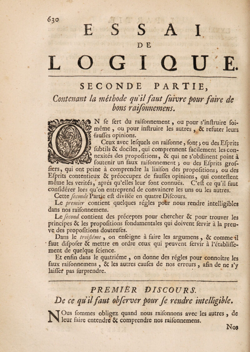 ESSAI D E L O G I Q U E SECONDE PARTIE, Contenant la méthode qu'il faut fuivre pour faire de bons raifonnemens. N fe fert du raifonnement, ou pour s’inftruire foi- même , ou pour inftruire les autres 5 & réfuter leurs faufiès opinions. Ceux avec lcfquels on raifonne, font $ ou des Efprits fubtils 6c dociles,qui comprennent facilement lescon- nexités des proportions, 6c qui ne s’obflinent point à foutenir un faux raifonnement $ ou des Efprits gref¬ fiers, qui ont peine à comprendre la liaifon des propofitions* ou des Efprits contentieux & préoccupez de faufles opinions, qui conteftent même les vérités après qu’elles leur font connues. C’eft ce qu'il faut confidérer lors qu'on entreprend de convaincre les uns ou les autres. Cette fécondé Partie ell divifée en quatre Difcours. Le premier contient quelques régies polir nous rendre intelligibles dans nos raifonnemens. Le fécond, contient des préceptes pour chercher 6c pour trouver les principes 6c les propofitions fondamentales qui doivent lervir à la preu¬ ve des propofitions douteufes. Dans le troijîéme , on enCèigne à faire les argumens , 6c comme il * faut difpofer 6c mettre en ordre ceux qui peuvent fervir à Pétablifle- ment de quelque fcience. Et enfin dans le quatrième , on donne des régies pour connoître les faux raifonnemens, 6c les autres caufes de nos erreurs, afin de ne s’y laifief pas furprendre. PREMIER DISCOURS. De ce quil faut obferver pour fe rendre intelligible. 1 N Ous fournies obligez quand nous railbnnons avec les autres , de leur faire entendre & comprendre nos raifonnemens. Nos