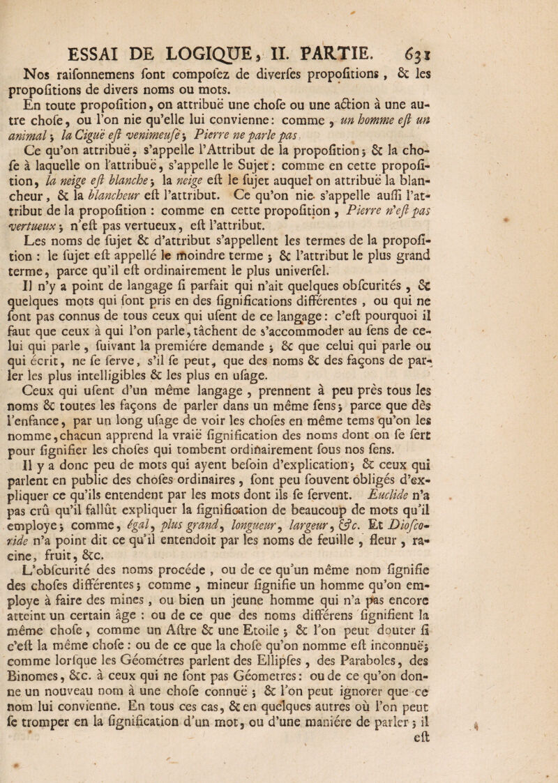 Nos raifonnemens font compofez de diverfes propofitions, 6c les propofitions de divers noms ou mots. En toute propofition, on attribue une chofe ou une aétion à une au¬ tre chofe, ou l’on nie qu’elle lui convienne : comme , un homme eft un animal * la Ciguë eft venimeufé * Pierre ne parle pas.. Ce qu’on attribue, s’appelle l’Attribut de la propofition * 6c la cho¬ fe à laquelle on l'attribue, s’appelle le Sujet: comme en cette propofi¬ tion, la neige eft blanche -, la neige eft le fujet auquel' on attribue la blan¬ cheur , êc la blancheur eft l’attribut. Ce qu’on nie- s’appelle aufiî l’at¬ tribut de la propofition : comme en cette propofition , Pierre rfeft pas vertueux -, n’eft pas vertueux, eft l’attribut. Les noms de fujet 6c d’attribut s’appellent les termes de la propofi¬ tion : le fujet eft appellé le moindre terme * 6c l’attribut le plus grand terme, parce qu’il eft ordinairement le plus univerfel. Il n’y a point de langage fi parfait qui n’ait quelques obfcurités , Sc quelques mots qui font pris en des lignifications différentes , ou qui ne font pas connus de tous ceux qui ufent de ce langage : c’eft pourquoi il faut que ceux à qui l’on parle,tâchent de s’accommoder au fens de ce¬ lui qui parle , fuivant la première demande * 6c que celui qui parle ou qui écrit, ne fe ferve, s’il fe peut* que des noms 6c des façons de par¬ ler les plus intelligibles 6c les plus en ufage. Ceux qui ufent d’un même langage , prennent à peu près tous les noms 6c toutes les façons de parler dans un même fens* parce que dès l’enfance, par un long ufage de voir les chofes en même tems qu’on les nomme,chacun apprend la vraie lignification des noms dont on fe fert pour lignifier les chofes qui tombent ordinairement fous nos fens. Il y a donc peu de mots qui ayent befoin d’explication * 6c ceux qui parlent en public des chofes ordinaires , font peu fouvent obligés d’ex¬ pliquer ce qu’ils entendent par les mots dont ils fe fervent. Euclide n’a pas crû qu’il fallût expliquer la lignification de beaucoup de mots qu’il employé* comme, égal, plus grande longueur, largeur3&c. Et Diofco» ride n’a point dit ce qui! entendoit par les noms de feuille , Heur , ra¬ cine, fruit, 6cc. L’obfcurité des noms procède , ou de ce qu’un même nom fignifie des chofes différentes * comme , mineur fignifie un homme qu’on em¬ ployé à faire des mines, ou bien un jeune homme qui n’a pas encore atteint un certain âge : ou de ce que des noms différens lignifient la même chofe, comme un Aftre 6e une Etoile * 6c l’on peut douter fi c’eft la même chofe : ou de ce que la chofe qu’on nomme eft inconnue* comme lorique les Géomètres parlent des Ellipfes , des Paraboles, des Binômes, 6ec. à ceux qui ne font pas Géomètres: ou de ce qu’on don¬ ne un nouveau nom à une chofe connue * 6c l’on peut ignorer que ce nom lui convienne. En tous ces cas, 6cen quelques autres où l’on peut fc tromper en la lignification d’un mot, ou d’une manière de parler* il eft