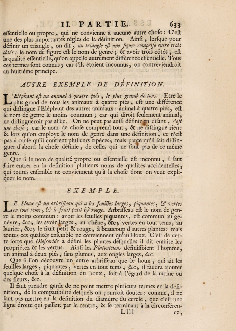 eflentielle ou propre , qui ne convienne à aucune autre chofe : C’eft une des plus importantes régies de la définition. Ainfi , lorfque pour définir un triangle , on dit , un triante efi une figure comprife entre trois cotés : le nom de figure efi: le nom de genre > ôc avoir trois côtés , efi; la qualité eflentielle, qu’on appelle autrement différence eflentielle. Tous ces termes font connus 3 car s’ils étoient inconnus, on contreviendroit au huitième principe. AUTRE EXEMPLE DE DEFINITION L* Eléphant efi un animal à quatre piés , le plus grand de tous. Etre le plus grand de tous les animaux à quatre piés, efi: une différence qui diftingue l’Eléphant des autres animaux: animal à quatre piés, eft le nom de genre le moins commun 3 car qui diroit feulement animal, ne diftingueroit pas affez. On ne peut pas aufli définir gn difant, c'efl une chofe 3 car le nom de chofe comprend tout, ôc ne diftingue rien : ôc lors qu’on employé le nom de genre dans une définition , ce n’eft pas à caufe qu’il contient plufieurs efpéces3 mais parce qu’il fait diftin- guer d’abord la chofe définie , de celles qui ne font pas de ce même genre. . Que fi le nom de qualité propre ou eflentielle eft inconnu , il faut faire entrer en la définition plufieurs noms de qualités accidentelles, qui toutes enfemble ne conviennent qu’à la chofe dont on veut expli¬ quer le nom. EXEMPLE. LE Houx efi un arhriffeau qui a les feuilles larges, piquantes, & vertes en tout tems, & le fruit petit if rouge. Arbrifléau eft le nom de gen¬ re le moins commun : avoir les feuilles piquantes, eft commun au ge- névre, ôcc3 les avoir (Larges , au chêne, &cj vertes en tout tems, au laurier, ôcc 3 le fruit petit Ôc rouge, à beaucoup d’autres plantes: mais toutes ce s qualités enfemble ne conviennent qu’au Houx. C’eft de cet¬ te forte que Diofcoride a défini les plantes defquelles il dit enfui te les propriétez ôc les vertus. Ainfi les Platoniciens définiffoient l’homme, un animal à deux piés, fans plumes, aux ongles larges, êcc. Que fi l’on découvre un autre arbrifléau que le houx , qui ait les feuilles larges , piquantes, vertes en tout tems , ôcc 3 il faudra ajouter quelque chofe à la définition du houx , foit à l’égard de la racine ou des fleurs, ôcc. ïl faut prendre garde de ne point mettre plufieurs termes en la défi¬ nition, de la compatibilité defquels on pourroit douter: comme, il ne faut pas mettre en la définition du diamètre du cercle , que c’eft une ligne droite qui paffant par le centre, ôc fè terminant à la circonféren- L111 ce.