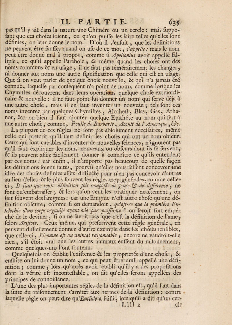 pas qu’il y ait dans la nature une Chimère ou un cercle : mais fuppo- jant que ces chofes foient, ou qu’on puifte les faire telles qu'elles font définies, on leur donne le nom. D’où il s’enfuit, que les définitions ne peuvent être faufies quand on ufe de ce mot, j'appelle : mais le nom peut être donné mal à propos , comme fi Apollonius avoit appellé El- lipfe, ce qu’il appelle Parabole $ 6c même quand les chofes ont des noms communs 6c en ufage 5 il ne faut pas témérairement les changer, ni donner aux noms une autre lignification que celle qui eft en ufa^e. Que fi on veut parler de quelque chofe nouvelle, 8c qui n’a jamais été connue, laquelle par conféquent n’a point de nom* comme lorfque les Chymiftes découvrent dans leurs opérations quelque chofe extraordi¬ naire 6e nouvelle : il ne faut point lui donner un nom qui ferve déjà à une autre chofe , mais il en faut inventer un nouveau > tels font ces noms inventez par quelques Chymiftes , Alcaheft, Blas, Gas, Atha- nor, 8cc: ou bien il faut ajouter quelque Epithète au nom qui fert à une autre chofe, comme. Poulie de Barbarie, Aconit de V Amérique c. La plupart de ces régies ne font pas abfolument néceflaires, même celle qui prefcrit qu’il faut définir les chofes qui ont un nom obfcur» Ceux qui font capables d’inventer de nouvelles fciences, n’ignorent pas qu’il faut expliquer les noms nouveaux ou obfcurs dont ils fe fervent, 8c ils peuvent allez facilement donner à connoître ce qu’ils entendent par ces noms : car enfin , il n'importe pas beaucoup de quelle façon les définitions foient faites, pourvû qu’elles nous fafient concevoir une idée des chofes définies allez diftinéte pour n’en pas concevoir d’autres au lieu d’elles: 6cle plus fouvent les régies trop générales,comme celle- ci , Il faut que toute définition foit compofée de genre (fi de différence , ne font qu’embarraffer 5 6c lors qu'on veut les pratiquer exactement, on fait fouvent des Enigmes : car une Enigme n’eft autre chofe qu’une dé¬ finition obfcurej comme fi on demandoit, qu'eft-ce que la première En- telechie d'un corps organifé ayant vie par puiffance ? on feroit fort empê¬ ché de le deviner, fi on ne favoit pas que c’eft la définition de l’ame, félon Ariftote. Ceux mêmes qui prefcrivent cette régie générale , en peuvent difficilement donner d’autre exemple dans les chofes fenfibles, que celle-ci, Vhomme eft un animal raifonnable j encore ne vaudroit-elle rien, s’il étoit vrai que les autres animaux eulîent du raifonnement, comme quelques-uns l’ont foutenu. Quelquefois on établit l’exiftence 8c les propriétés d’une chofe , 8c enfuite on lui donne un nom , ce qui peut être auffi appellé une défi¬ nition j comme , lors qu’après avoir établi qu’il y a des propofitions dont la vérité eft inconteftable, on dit qu'elles feront appellées des principes de connoiffance. L’une des plus importantes régies de la définition eft, qu’il faut dans la fuite du raifonnement s’arrêter aux termes de la définition : contre laquelle régie on peut dire qu'Euclide a failli 5 lors qu’il a dit qu’un cer- L11 ! z cle