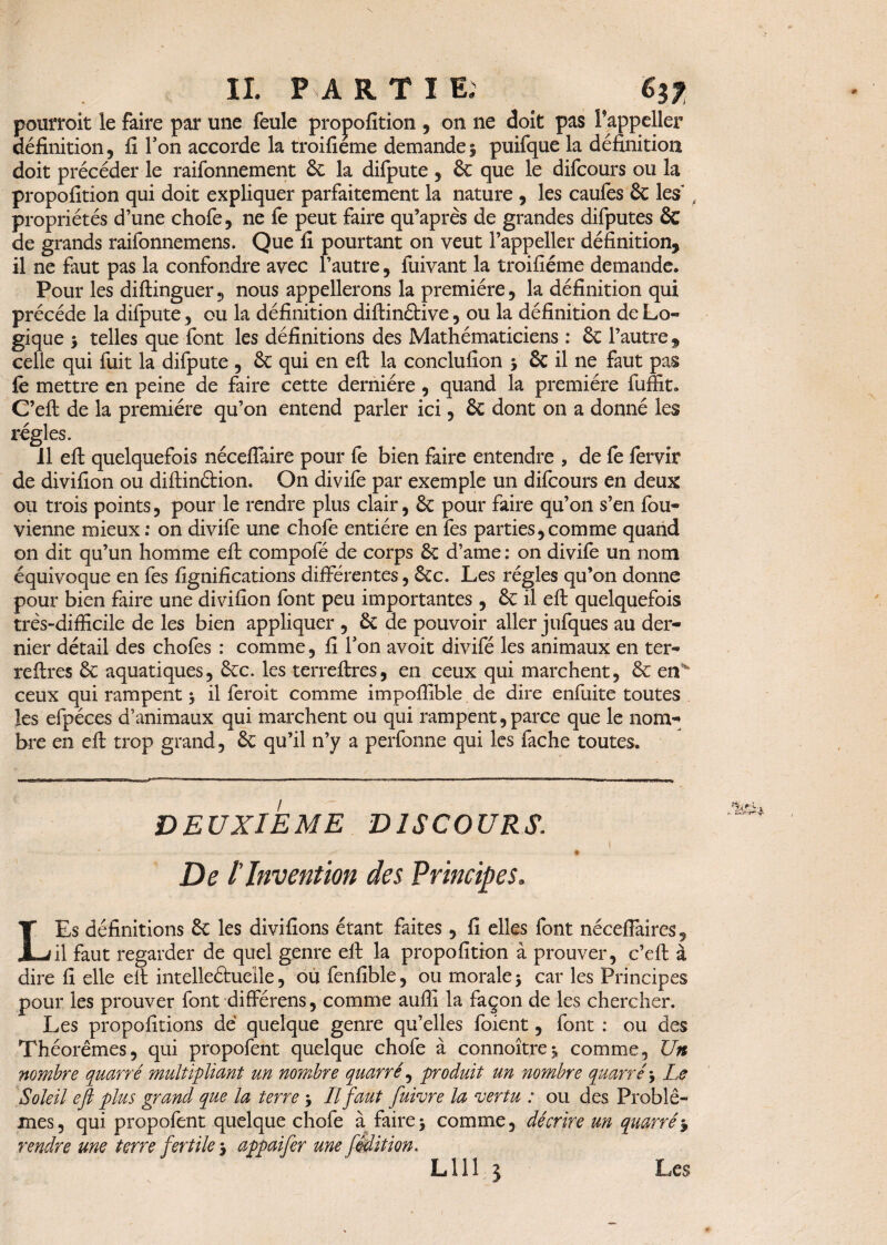 IL P A R T I E. è$f pourrait le faire par une feule propofition , on ne doit pas Fappeller définition, fi Ton accorde la troifieme demande § puifque la définition doit précéder le raifonnement ôc la difpute , ôc que le difcours ou la propofition qui doit expliquer parfaitement la nature , les caufes & les propriétés d’une chofe, ne fe peut faire qu’après de grandes difputes & de grands raifonnemens. Que fi pourtant on veut l’appeller définition, il ne faut pas la confondre avec l’autre, fuivant la troifiéme demande. Pour les diftinguernous appellerons la première, la définition qui précédé la difpute, ou la définition diftinétive, ou la définition de Lo¬ gique 3 telles que font les définitions des Mathématiciens : ôc l’autre, celie qui fuit la difpute , ôc qui en eft la conclufion 3 & il ne faut pas fe mettre en peine de faire cette dernière , quand la première fuffit. C’eft de la première qu’on entend parler ici, ôc dont on a donné les régies. Il eft quelquefois néceffaire pour fe bien faire entendre , de fe fervir de divifion ou diftinâion. On divife par exemple un difcours en deux ou trois points , pour le rendre plus clair, ôc pour faire qu’on s’en fou- vienne mieux : on divife une chofe entière en fes parties,comme quand on dit qu’un homme eft compofé de corps ôc d’ame : on divife un nom équivoque en fes lignifications différentes, Ôcc. Les régies qu’on donne pour bien faire une divifion font peu importantes , ôc il eft quelquefois très-difficile de les bien appliquer , 6c de pouvoir aller jufques au der¬ nier détail des chofes : comme, fi l’on avoit divifé les animaux en ter- reftres 6c aquatiques, ôcc. les terreftres, en ceux qui marchent, ôc erL ceux qui rampent 3 il feroit comme impoffible de dire enfuite toutes les efpéces d’animaux qui marchent ou qui rampent, parce que le nom¬ bre en eft trop grand, 6c qu’il n’y a perfonne qui les fâche toutes. DEUXIEME DISCOURS. 1 - - -- • ----- ~ * De l'Invention des Principes. LEs définitions ôc les divifions étant faites , fi elles font nécefiaires, il faut regarder de quel genre eft la propofition à prouver, c’eft à dire fi elle eft intelleéhieile, ou fenfible, ou morale 3 car les Principes pour les prouver font différens, comme auffi la façon de les chercher. Les propofitions de quelque genre qu’elles foient, font : ou des Théorèmes, qui propofent quelque chofe à connoîtrej comme. Un nombre quarré multipliant un nombre quarré, produit un nombre quarré3 Le Soleil eft plus grand que la terre 3 II faut fuivre la vertu : ou des Problè¬ mes , qui propofent quelque chofe à faire 3 comme, décrire un quarré3 rendre me terre fertile 3 appaifer une fmit ion.