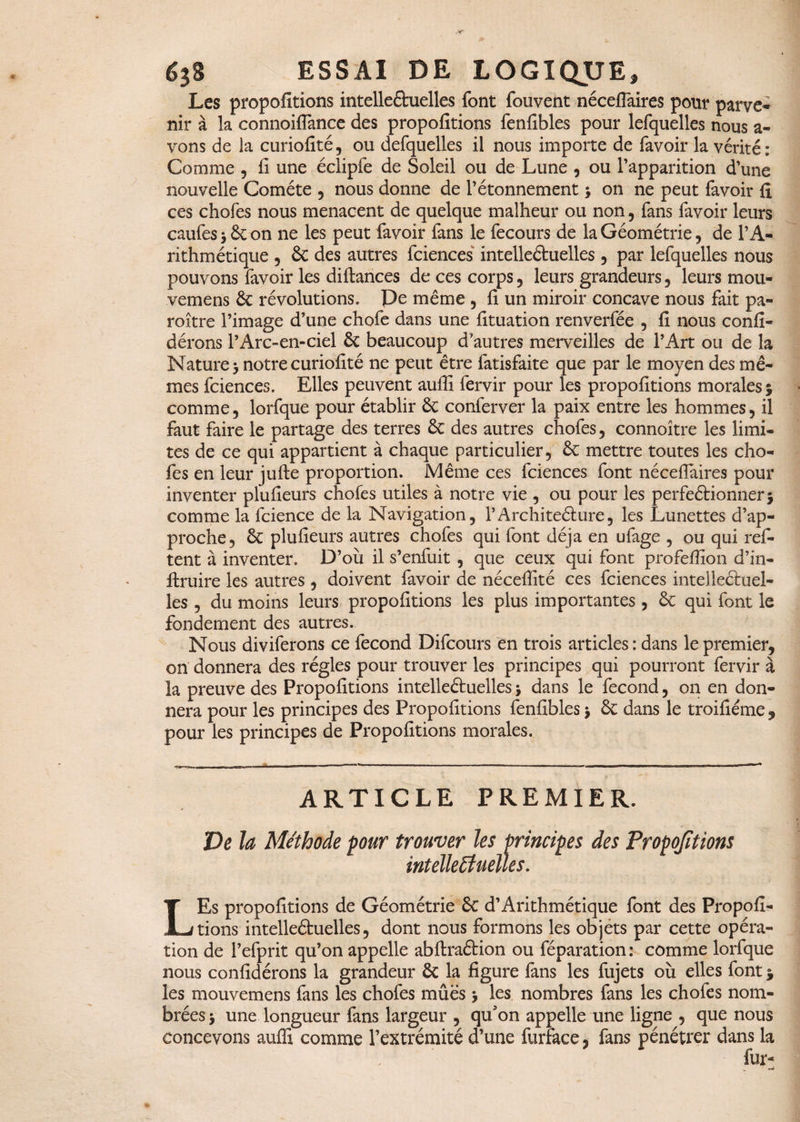 Les propofitions intelleétuelles font fouvent nécefiaires pour parve¬ nir à la connoiffance des propofitions fenfibles pour lefquelles nous a- vons de la curiofité, ou defquelles il nous importe de favoir la vérité: Comme , fi une éclipfe de Soleil ou de Lune , ou l’apparition d’une nouvelle Comète , nous donne de l’étonnement ; on ne peut favoir fi ces chofes nous menacent de quelque malheur ou non, fans favoir leurs caufes 3 6c on ne les peut favoir fans le fecours de la Géométrie, de l’A¬ rithmétique , 6c des autres fciences intelleétuelles , par lefquelles nous pouvons favoir les diftances de ces corps , leurs grandeurs , leurs mou- vemens 6c révolutions. De même , fi un miroir concave nous fait pa¬ raître l’image d’une chofe dans une fituation renverfée , fi nous confi- dérons l’Arc-en-ciel 6c beaucoup d autres merveilles de l’Art ou de la Nature 3 notre curiofité ne peut être fatisfaite que par le moyen des mê¬ mes fciences. Elles peuvent aufii fervir pour les propofitions morales 3 comme, lorfque pour établir & conferver la paix entre les hommes, il faut faire le partage des terres 6c des autres chofes, connoître les limi¬ tes de ce qui appartient à chaque particulier, 6c mettre toutes les cho¬ fes en leur jufte proportion. Même ces fciences font nécefiaires pour inventer plufieurs chofes utiles à notre vie , ou pour les perfeêtionnerj comme la fcience de la Navigation, l’Architeéture, les Lunettes d’ap¬ proche, 6c plufieurs autres chofes qui font déjà en ufage , ou qui refi¬ rent à inventer. D’où il s’enfuit , que ceux qui font profefïîon d’in- ftruire les autres , doivent favoir de nécefiîté ces fciences intellectuel¬ les , du moins leurs propofitions les plus importantes , & qui font le fondement des autres. Nous diviferons ce fécond Difcours en trois articles : dans le premier, on donnera des régies pour trouver les principes qui pourront fervir à la preuve des Propofitions intelleétuelles 3 dans le fécond, on en don¬ nera pour les principes des Propofitions fenfibles 3 6c dans le troifiéme , pour les principes de Propofitions morales. ARTICLE PREMIER. Ve la Méthode four trouver les principes des Propofitions intelleétuelles. LEs propofitions de Géométrie & d’Arithmétique font des Propofi¬ tions intelleétuelles, dont nous formons les objets par cette opéra¬ tion de l’efprit qu’on appelle abftraétion ou féparation : comme lorfque nous confidérons la grandeur 6c la figure fans les fujets où elles font 3 les mouvemens fans les chofes mûës 3 les nombres fans les chofes nom- brées 3 une longueur fans largeur , qu'on appelle une ligne , que nous concevons auffi comme l’extrémité d’une furface, fans pénétrer dans la fur-