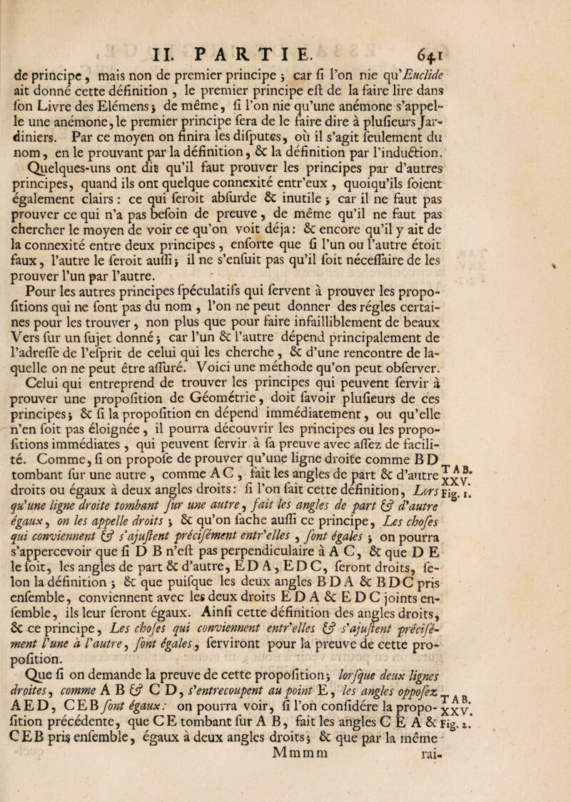 de principe , mais non de premier principe } car fi Ton nie cpx'Euclide ait donné cette définition , le premier principe eft de la faire lire dans fon Livre des Eiémens} de même, fi Ton nie qu’une anémone s’appel¬ le une anémone,le premier principe fera de le faire dire à plufieurs Jar¬ diniers. Par ce moyen on finira les difputes, où il s’agit feulement du nom, en le prouvant par la définition, 6c la définition par l’induétion. Quelques-uns ont dit qu’il faut prouver les principes par d’autres principes, quand ils ont quelque connexité entr’eux , quoiqu’ils foient également clairs : ce qui feroit abiurde 6c inutile > car il ne faut pas prouver ce qui n’a pas befoin de preuve, de même qu’il ne faut pas chercher le moyen de voir ce qu’on voit déjà: 6c encore qu’il y ait de la connexité entre deux principes, enforte que û l’un ou l’autre étoit faux, l’autre le feroit aufli 5 il ne s’enfuit pas qu’il foit néceflaire de les prouver l’un par l’autre. Pour les autres principes fpéculatifs qui fervent à prouver les propo- fitions qui ne font pas du nom , l’on ne peut donner des régies certai¬ nes pour les trouver, non plus que pour faire infailliblement de beaux Vers fur un fujet donné} car l’un 6c l’autre dépend principalement de l’adrefle de l’efprit de celui qui les cherche , 6c d’une rencontre de la¬ quelle on ne peut être afiuré. Voici une méthode qu’on peut obferver. Celui qui entreprend de trouver les principes qui peuvent fervir à prouver une propofition de Géométrie, doit favoir plufieurs de ces principes} 6c fi la propofition en dépend immédiatement, ou qu’elle n’en foit pas éloignée , il pourra découvrir les principes ou les propo¬ sitions immédiates , qui peuvent fervir à fa preuve avec a fiez de facili¬ té. Comme, fi on propofe de prouver qu’une ligne droite comme BD tombant fur une autre , comme A C , fait les angles de part 6c d’autre v* droits ou égaux à deux angles droits : fi l’on fait cette définition, Lors fia. r. qu'une ligne droite tombant fur une autre, fait les angles de part £5? d'autre égaux, on les appelle droits } 6c qu’on lâche aufiî ce principe, Les chofes qui conviennent & s’ajuftent prêcifément entr'elles , font égales } on pourra s’appercevoir que fi D B n’efi: pas perpendiculaire à A C, 6c que D E le foit, les angles de part 6c d’autre, ED A, E D C, feront droits, fé¬ lon la définition } 6c que puifque les deux angles BD A 6c BDC pris enfemble, conviennent avec les deux droits E D A 6c E D C joints en¬ femble, ils leur feront égaux. Ainfi cette définition des angles droits, 6c ce principe, Les chofes qui conviennent entr'elles s'ajujfent prêcifé- ment l'une a l'autre, font égales, ferviront pour la preuve de cette pro¬ pofition. Que fi on demande la preuve de cette propofition} lorfque deux lignes droites, comme À B £ÿ CD, s'entrecoupent au point E, les angles oppofez AED, C E B font égaux : on pourra voir, fi l’on confidére la propo- xx v. fition précédente, que CE tombant fur A B, fait les angles C E A 6c Fig. 1. CEB pris enfemble, égaux à deux angles droits} 6c que par la même M m m m rai-