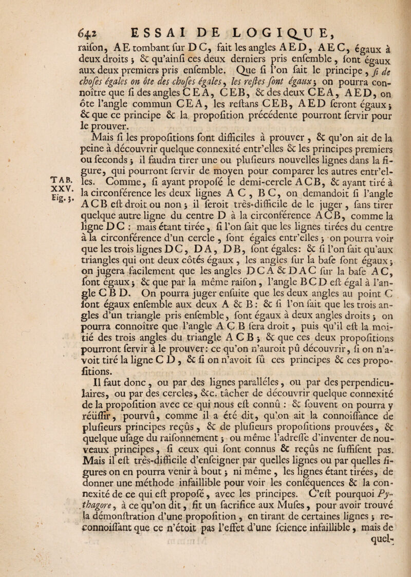 TAB. XXV. Eig.3. 6^z ESSAI DE LOGIQUE, raifon, A E tombant fur D C, fait les angles A E D, AEC, égaux à deux droits y 6c qu’ainfi ces deux derniers pris enfemble , font égaux aux deux premiers pris enfemble. Que fi l’on fait le principe , fi de chofes égales on ôte des chofes égales , les refiles font égaux y on pourra con- noître que fi des angles C E A, CEB, 6c des deux C E A, AED, on ôte l’angle commun CEA, les reftans CEB, AED feront égauxj & que ce principe 6c la propofition précédente pourront fervir pour le prouver. Mais fi les propofitions font difficiles à prouver , 6c qu’on ait de la peine à découvrir quelque connexité entr’elles 6c les principes premiers ou féconds y il faudra tirer une ou plufieurs nouvelles lignes dans la fi¬ gure, qui pourront fervir de moyen pour comparer les autres entr’el¬ les. Comme, fi ayant propofé le demi-cercle A CB, 6c ayant tiré à la circonférence les deux lignes AC, B C, on demandoit fi l’angle A CB eft droit ou non y il feroit très-difficile de le juger, fans tirer quelque autre ligne du centre D à la circonférence A CB, comme la ligne DC : mais étant tirée, fi l’on fait que les lignes tirées du centre à la circonférence d’un cercle , font égales entr’elles y on pourra voir que les trois lignes DC, DA, DB, font égales : 6c fi l’on fait qu’aux triangles qui ont deux côtés égaux , les angles fur la bafe font égaux y on jugera facilement que les angles DCA 6c D AC fur la bafe AC, font égaux y 6c que par la même raifon , l’angle BCD eft égal à l’an¬ gle C B D. On pourra juger enfuite que les deux angles au point C font égaux enfemble aux deux A 6c B : 6c fi l’on fait que les trois an¬ gles d’un triangle pris enfemble, font égaux à deux angles droits y on pourra connoître que l’angle A C B fera droit, puis qu’il eft la moi¬ tié des trois angles du triangle A C B y 6c que ces deux propofitions pourront fervir à le prouver: ce qu’on n’auroit pu découvrir, fi on n’a- voit tiré la ligne CD, 6c fi on n’avoit fû ces principes 6c ces propo» fitions. Il faut donc, ou par des lignes parallèles, ou par des perpendicu¬ laires, ou par des cercles , 6cc. tâcher de découvrir quelque connexité de la propofition avec ce qui nous eft connû : 6c fouvent on pourra y réiiffir, pourvû, comme il a été dit, qu’on ait la connoiffance de plufieurs principes reçûs, 6c de plufieurs propofitions prouvées, 6c quelque ufage du raifonnement y ou même l’adrefiè d’inventer de nou¬ veaux principes, fi ceux qui font connus 6c reçûs ne fuffifent pas. Mais il eft très-difficile d’enfeigner par quelles lignes ou par quelles fi¬ gures on en pourra venir à bout y ni même , les lignes étant tirées, de donner une méthode infaillible pour voir les conféquences 6c la con¬ nexité de ce qui eft propofé, avec les principes. C’eft pourquoi P y« . thagore, à ce qu’011 dit, fit un facrifice aux Mufes, pour avoir trouvé ta démonftration d’une propofition , en tirant de certaines lignes y re- connoiffant que ce n’étoit pas l’effet d’une fcience infaillible, mais de