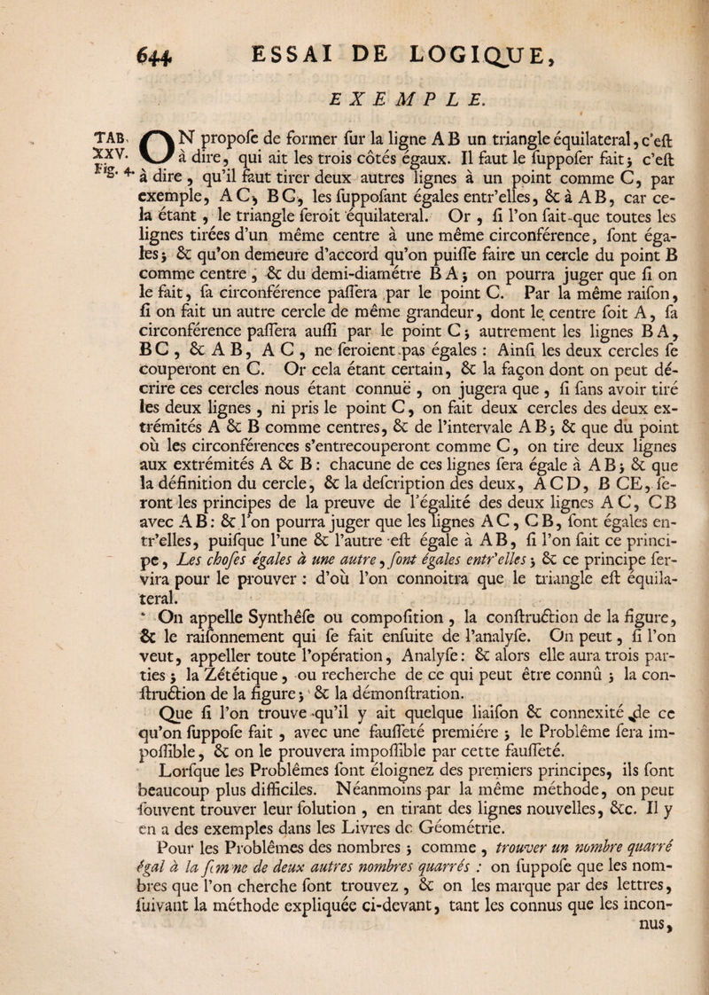 EXEMPLE. TAB, /\N propofe de former fur la ligne AB un triangle équilatéral, ceft v^/à dire, qui ait les trois côtés égaux. Il faut le fuppofer fait > c’eft 4’ à dire , qu’il faut tirer deux autres lignes à un point comme C, par exemple, AC, B G, lesfuppofant égales entr’elles, & à A B, car ce¬ la étant, le triangle feroit équilatéral. Or , fi l’on fait, que toutes les lignes tirées d’un même centre à une même circonférence, font éga¬ les -y ôc qu’on demeure d’accord qu’on puifîe faire un cercle du point B comme centre , Ôc du demi-diamétre B A; on pourra juger que fi on le fait, fa circonférence pàflera par le point C. Par la même raifon, fi on fait un autre cercle de même grandeur, dont le centre foit A, fa circonférence paflera aufli par le point G -, autrement les lignes B A, BC, & AB, AC, ne feroient .pas égales : Ainfi les deux cercles fe couperont en C. Or cela étant certain, ôc la façon dont on peut dé¬ crire ces cercles nous étant connue , on jugera que , fi fans avoir tiré les deux lignes , ni pris le point C, on fait deux cercles des deux ex¬ trémités A ôc B comme centres, ôc de l’intervale AB> ôc que du point où les circonférences s’entrecouperont comme C, on tire deux lignes aux extrémités A ôc B : chacune de ces lignes fera égale à A B * ôc que la définition du cercle, ôc la defcription des deux, A CD, B CE, fe¬ ront les principes de la preuve de Y égalité des deux lignes AC, CB avec AB: ôc Ton pourra juger que les lignes AC, CB, font égales en¬ tr’elles, puifque l’une ôc l’autre efi: égale à AB, fi l’on fait ce princi¬ pe , Les chofes égales à une autre, font égales entf elles > ôc ce principe fer- vira pour le prouver : d’où l’on connoitra que le triangle efi: équila¬ téral. * On appelle Synthêfe ou compofition , la conftruétion de la figure, & le raisonnement qui fe fait enfuite de l’analyfe. On peut, fi l’on veut, appeller toute l’opération, Analyfe: Ôc alors elle aura trois par¬ ties 5 la Zététique, ou recherche de ce qui peut être connû $ la con- ilruétion de la figure > Ôc la démonftration. Que fi l’on trouve qu’il y ait quelque liaifon ôc connexité %de ce qu’on fuppofe fait , avec une faufieté première > le Problème fera im- pofiîble, ôc on le prouvera impoffible par cette faufieté. Lorfque les Problèmes font éloignez des premiers principes, ils font beaucoup plus difficiles. Néanmoins par la même méthode, on peut Couvent trouver leur folution , en tirant des lignes nouvelles, ôcc. Il y en a des exemples dans les Livres de Géométrie. Pour les Problèmes des nombres * comme , trouver un nombre quarrê égal à la fm ne de deux autres nombres quarrés : on fuppofe que les nom¬ bres que l’on cherche font trouvez , ôc on les marque par des lettres, lùivant la méthode expliquée ci-devant, tant les connus que les incon¬ nus,