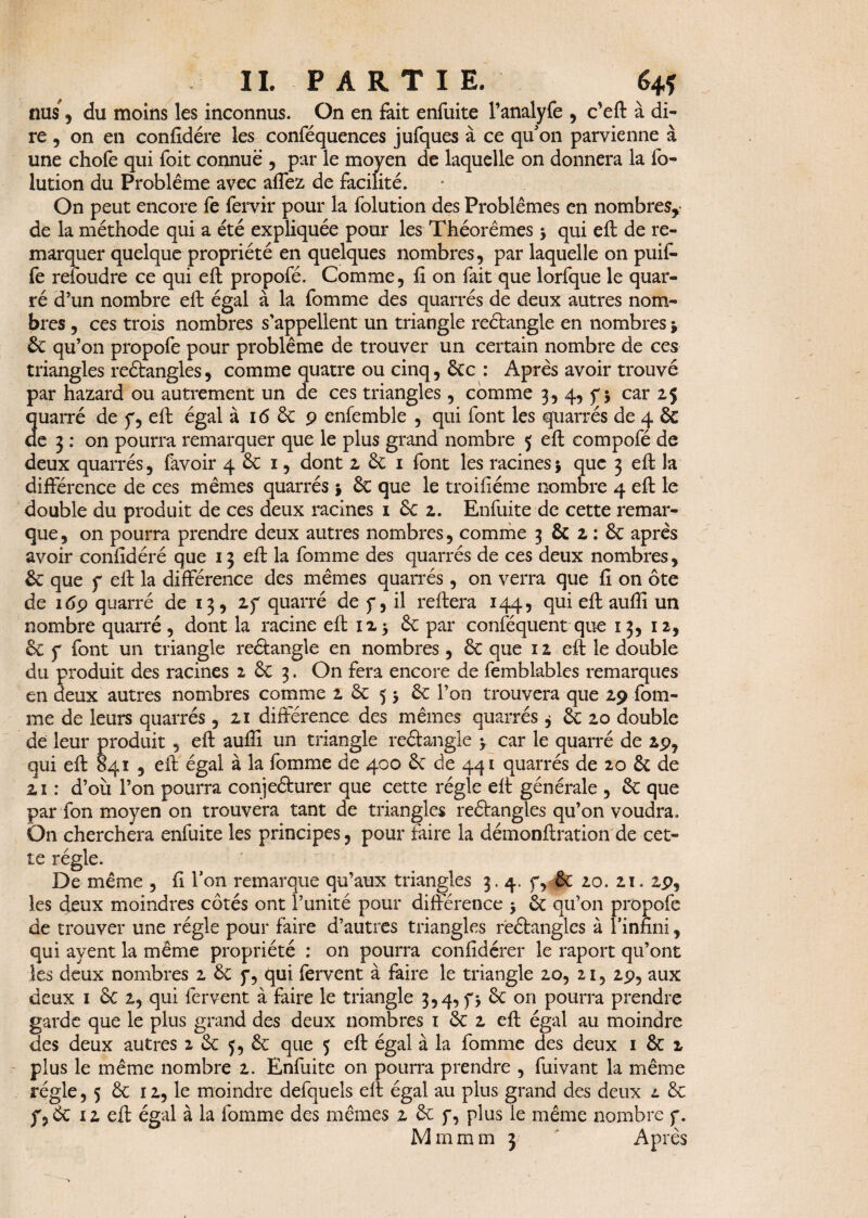 nus'5 du moins les inconnus. On en fait enfuite l’analyfe , c’eft à di¬ re , on en confidére les conféquences jufques à ce qu'on parvienne à une choie qui foit connue , par le moyen de laquelle on donnera la fo- lution du Problème avec affez de facilité. On peut encore fe fervir pour la folution des Problèmes en nombres,- de la méthode qui a été expliquée pour les Théorèmes > qui eft de re¬ marquer quelque propriété en quelques nombres, par laquelle on puit- fe refoudre ce qui eft propofé. Comme, fi on fait que lorfque le quar- ré d’un nombre eft égal à la fomme des quarrés de deux autres nom¬ bres , ces trois nombres s'appellent un triangle reétangle en nombres j ôc qu’on propofe pour problème de trouver un certain nombre de ces triangles reétangles, comme quatre ou cinq, éce : Après avoir trouvé par hazard ou autrement un de ces triangles , comme 3, 4, y * car 25 quarré de y, eft égal à 16 6c 9 enfemble , qui font les quarrés de 4 ôc de 3 : on pourra remarquer que le plus grand nombre $ eft compofé de deux quarrés, favoir 4 & 1, dont 2 6c 1 font les racines 5 que 3 eft la différence de ces mêmes quarrés * 6c que le troifiéme nombre 4 eft le double du produit de ces deux racines 1 6c 2. Enfuite de cette remar¬ que , on pourra prendre deux autres nombres, comme 3 6c 2: 6c après avoir confidéré que 13 eft la fomme des quarrés de ces deux nombres, 6c que f eft la différence des mêmes quarrés, on verra que fi on ôte de 169 quarré de 13, 2f quarré de y, il reliera 144, qui eft aufii un nombre quarré , dont la racine eft 125 6c par confequent que 13, 12, & y font un triangle reétangle en nombres , 6c que 12 eft le double du produit des racines 2 6c 3. On fera encore de femblables remarques en deux autres nombres comme 2 6c 5 > 6c l’on trouvera que 29 fom¬ me de leurs quarrés, 21 différence des mêmes quarrés j 6c 20 double de leur produit, eft aufii un triangle reétangle > car le quarré de 29, qui eft 841 , eft égal à la fomme de 400 6c de 441 quarrés de 20 6c de 21 : d’où l’on pourra conjeéturer que cette régie eft générale , 6c que par Ton moyen on trouvera tant de triangles reétangles qu’on voudra. On cherchera enfuite les principes, pour faire la démonftration de cet¬ te régie. De même , fi l’on remarque qu’aux triangles 3.4. y, 6c 20. 21. 2p, les deux moindres côtés ont l’unité pour différence •> 6c qu’on propofe de trouver une régie pour faire d’autres triangles reétangles à l’infini, qui ayent la même propriété : on pourra confidérer le raport qu’ont les deux nombres 2 6c y, qui fervent à faire le triangle 20, 21, 29, aux deux 1 6c 2, qui fervent à faire le triangle 3,4, y> 6c on pourra prendre garde que le plus grand des deux nombres 1 6c 2 eft égal au moindre des deux autres 2 6c 5, 6c que 5 eft égal à la fomme des deux 1 6c 2 plus le même nombre 2. Enfuite on pourra prendre , fuivant la même régie, 5 6c 12, le moindre defquels eft égal au plus grand des deux l 6c f,& ii eft égal à la fomme des mêmes 2 6c y, plus le même nombre y. Mm mm 3 ' Après