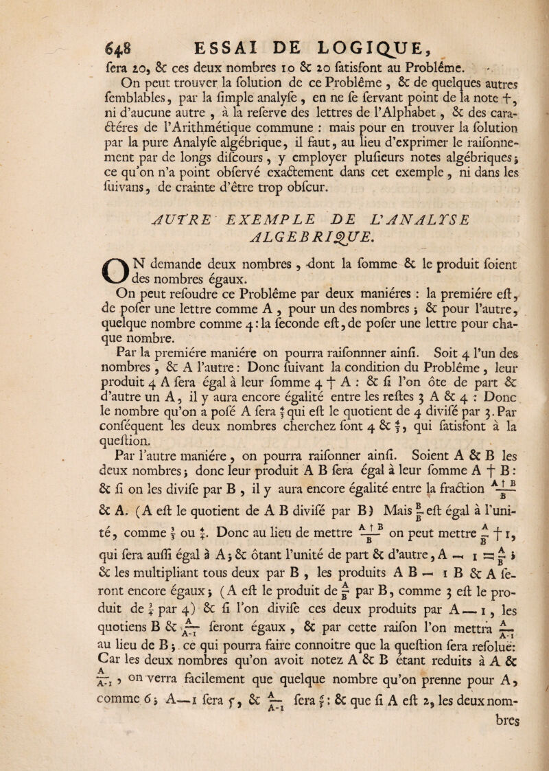 fera 10, Se ces deux nombres 10 Sc 20 fatisfont au Problème. On peut trouver la folution de ce Problème , Se de quelques autres femblabies, par la fimple analyfe , en ne fe fervant point de la note f 3 ni d’aucune autre , à la referve des lettres de l’Alphabet, Se des cara- étéres de l’Arithmétique commune : mais pour en trouver la folution par la pure Analyfe algébrique, il faut, au lieu d’exprimer le raifonne- ment par de longs difcours , y employer plufieurs notes algébriques $ ce qufon n’a point obfervé exactement dans cet exemple , ni dans les fui vans, de crainte d’être trop obfcur. AUTRE EXEMPLE DE L'AN ALISE ALGEBRIQUE. ON demande deux nombres, dont la fomme Sc le produit foient des nombres égaux. O11 peut refoudre ce Problème par deux manières : la première eft, de pofer une lettre comme A , pour un des nombres > Sc pour l’autre, quelque nombre comme 4:1a fécondé eft, de pofer une lettre pour cha¬ que nombre. Par la première manière on pourra raifonnner ainfi. Soit 4 Pun des nombres , Sc A l’autre : Donc fuivant la condition du Problème , leur produit 4 A fera égal à leur fomme 4 j“ A : Sc fi l’on ôte de part Sc d’autre un A, il y aura encore égalité entre les refies 3 A Sc 4 : Donc le nombre qu’on a pofé A fera f qui eft le quotient de 4 divifé par 3. Par conféquent les deux nombres cherchez font 4 Sc y, qui fatisfont à la queftion. Par 1 autre manière , on pourra raifonner ainfi. Soient A Sc B les deux nombres 3 donc leur produit A B fera égal à leur fomme A B : Sc fi on les divife par B , il y aura encore égalité entre la fraéfion A-~ & A. (A eft le quotient de A B divifé par B) Mais i eft égal à l’uni- té, comme f ou J. Donc au lieu de mettre -d_r Qn peut mettre -, -f 1, qui fera aufiî égal à A j Sc ôtant l’unité de part Sc d’autre, A 1 ru t h Sc les multipliant tous deux par B , les produits A B — 1 B Sc A fe¬ ront encore égaux > ( A eft le produit de g par B, comme 3 eft le pro¬ duit de ~ par 4) Sc fi Ton divife ces deux produits par A_1, les quotiens B Sc ~ feront égaux , Sc par cette raifon l’on mettra ~ au lieu de B \ ce qui pourra faire connoitre que la cjueftion fera refolué: Car les deux nombres qu’on avoit notez A Sc B étant réduits à A Sc A 1 — , on verra facilement que quelque nombre qu’on prenne pour A, comme 6 j A—1 fera f, Sc fera f : Sc que fi A eft z9 les deux nom¬ bres