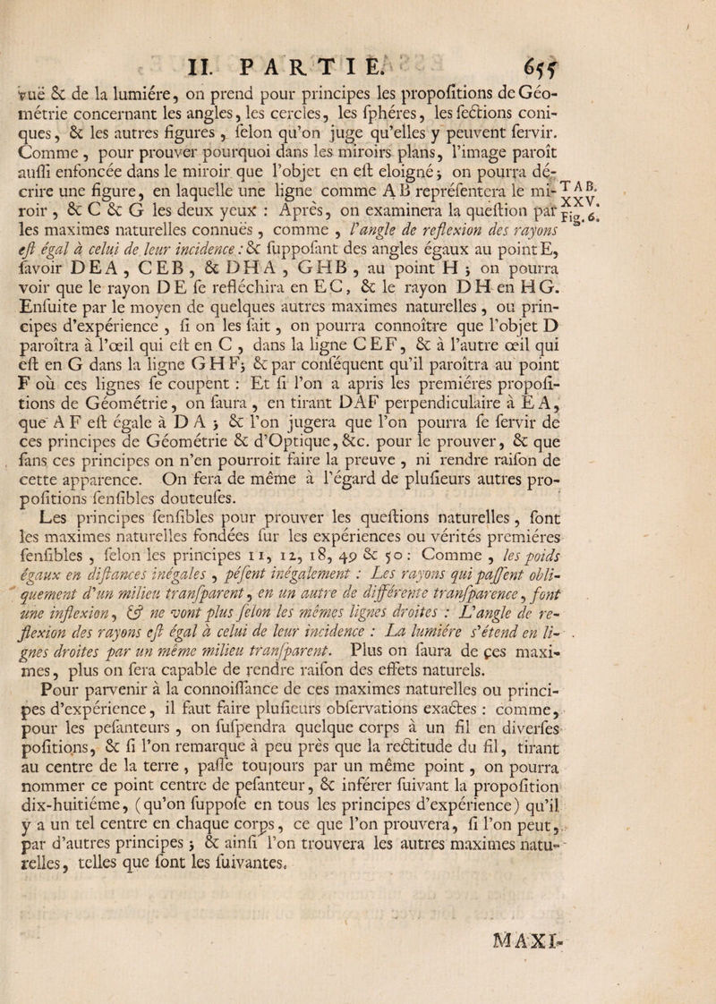 vue 6c de la lumière, on prend pour principes les propofîtions de Géo¬ métrie concernant les angles, les cercles, les fphéres, lesfeétions coni¬ ques, 6c les autres figures , félon qu’on juge qu’elles y peuvent fervir. Comme , pour prouver pourquoi dans les miroirs plans, l’image paroît aufii enfoncée dans le miroir que l’objet en efl: éloigné -, on pourra dé¬ crire une figure, en laquelle une ligne comme AB repréfentera le mi‘xxv roir , 6c C 6c G les deux yeux : Après, on examinera la queftion pat jia les maximes naturelles connues, comme , F angle de reflexion des rayons 3 efl égal à celui de. leur incidence :6e fuppofant des angles égaux au point E, favoir DEA, CEB, ôcDHA, G H B, au point H -, on pourra voir que le rayon D E fe réfléchira en E C, & le rayon D H en H G. Enfuite par le moyen de quelques autres maximes naturelles, ou prin¬ cipes d’expérience , fi on les fait, on pourra connoître que l’objet D paroîtra à l’œil qui eil en C , dans la ligne CEF, 6c à l’autre œil qui efl; en G dans la ligne G H 6c par conféquent qu’il paroîtra au point F où ces lignes fe coupent : Et fi l’on a apris les premières propofi- tions de Géométrie, on faura , en tirant DAF perpendiculaire à E A, que' A F efl: égale à D A > 6c Ton jugera que l’on pourra fe fervir de ces principes de Géométrie 6c d’Optique, 6cc. pour le prouver, 6c que fans ces principes on n’en pourroit faire la preuve , ni rendre raifon de cette apparence. On fera de même à l’égard de plufieurs autres pro- pofitions fenfibles douteufes. Les principes fenfibles pour prouver les questions naturelles, font les maximes naturelles fondées fur les expériences ou vérités premières fenfibles , félon les principes n, n, i8, 49 6c 50: Comme , les poids égaux en défiances inégales , péfent inégalement : Les rayons qui paflént obli¬ quement d'un milieu tranfparent, en un autre de différente tranfparence, font une inflexion, £5? ne vont plus félon les memes lignes droites : L'angle de re¬ flexion des rayons efl égal à celui de leur incidence : La lumière s'étend en U- . gnes droites par un même milieu tranfparent. Plus on faura de çcs maxi¬ mes , plus on fera capable de rendre raifon des effets naturels. Pour parvenir à la connoiflance de ces maximes naturelles ou princi¬ pes d’expérience, il faut faire plufieurs obfervations exactes : comme, pour les pefiinteurs , on fufpendra quelque corps à un fil en diverfes polirions, 6c fi l’on remarque à peu près que la reétitude du fil, tirant au centre de la terre , palfe toujours par un même point, on pourra nommer ce point centre de pefanteur, 6c inférer fuivant la proposition dix-huitiéme, (qu’on fuppofe en tous les principes d’expérience) qu’il y a un tel centre en chaque corps, ce que l’on prouvera, fi l’on peut,, par d’autres principes -, 6c ainfi' l’on trouvera les autres maximes natu«~ relies, telles que font les fuivantes*