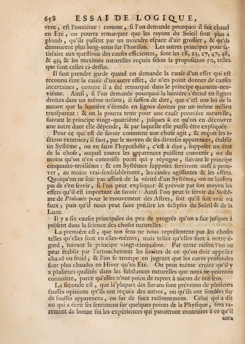 vent, eft l’onzième : comme , fi. l’on demande pourquoi il fait chaud en Eté , on pourra remarquer que les rayons du Soleil font plus à plomb , qu’ils paffent par un moindre efpace d’air greffier , 6c qu’ils demeurent plus long-tems fur l’horifon. Les autres principes pour fa- tisfaire aux queftions des caufes efficientes, font les 18, 2,3, 27,47, 48, 6c 4P, 6c les maximes naturelles reçues félon la propofition f o, telles, que font celles ci-deffus. Il faut prendre garde quand on demande la caufe d’un effet qui eft reconnu être la caufe d’un autre effet, de n’en point donner de caufes incertaines , comme il a été remarqué dans le principe quarante-neu¬ vième. Ainii , fi l’on demande pourquoi la lumière s’étend en lignes droites dans un même milieu3 il fuffira de dire, que c’eft une loi de la nature que la lumière s’étende en lignes droites par un même milieu tranfparent : 6ç on la pourra tenir pour une caufe première naturelle, fuivant le principe vingt-quatrième , jufques à ce qu’on en découvre une autre dont elle dépende, 6c par laquelle elle puiffe être expliquée. Pour ce qui eft de favoir comment une chofe agit, 6c reçoit les a- étions externes 3 il faut, par le moyen de fes diverfes apparences, établir un Syftême , ou en faire l’hypothêfe , c’eft à dire , fuppofer un état de la chofe, auquel toutes les apparences puiffent convenir 3 ou du moins qu’on n’en connoiffe point qui y répugne , fuivant le principe cinquante-troifiéme : 6c ces Syftêmes fuppofez ferviront auffi à prou¬ ver , au moins vrai-femblablement, les caufes agiffantes 6c les effets. Quoiqu’on ne foit pas affuré de la vérité d’un Syftême, on ne laiffera pas de s’en fervir , fi l’oii peut expliquer 6c prévoir par fon moyen les effets qu’il eft important de lavoir : Ainfi l’on peut fe fervir du Syftê¬ me de Ptolomée pour le mouvement des Aftres, foit qu’il foit vrai ou faux 3 puis qu’il nous peut faire prédire les éclipfes du Soleil 6c de la Lune. Il y a fîx caufes principales du peu de progrès qu’on a fait jufques à préfent dans la fcience des chofes naturelles. La première eft, que nos fens ne nous repréfentent pas les chofes telles qu’elles font en elles-mêmes3 mais telles qu’elles font à notre é- gard , luivant le principe vingt-cinquième. Par cette raifon l’on ne peur établir par l’attouchement les limites de ce qu’on doit appeller chaud ou froid 3 6c l’on fe trompe en jugeant que les caves profondes font plus chaudes en Hiver qu’en Eté. On peut même croire qu’il y a plufieurs qualités dans les fubftances naturelles que nous ne pouvons connoître, parce qu’elles n’ont point de raport à aucun de nos fens. La feçonde eft, que la'plupart des Savans font prévenus de plufieurs fauffes opinions qu’ils ont reçues des autres, ou qu’ils ont fondées fur de fauffes apparences , ou fur de faux raifonnemens. Celui qui a dit ou qui a écrit fes fentimens fur quelques points de la Phyfique , fera ra¬ rement de bonne foi les expériences qui paroitront contraires à ce qu’il aura