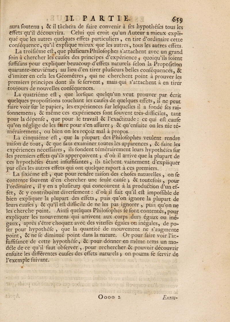 aura foutenu 3 6c il tâchera de faire convenir à fes hypothéfes tous les effets qu’il découvrira. Celui qui croit qu’un Auteur a mieux expli¬ qué que les autres quelques effets particuliers , en tire d’ordinaire cette conféquence, qu’il explique mieux que les autres , tous les autres effets, La troifiéme efi:, que plufieursPhilofophes s’attachent avec un grand foin à chercher les caufes des principes d’expérience $ quoiqu’ils ioient fuffifans pour expliquer beaucoup d’effets naturels félon la Propofition quarante-neuvième 3 au lieu d’en tirer plufieurs belles conféquences, 6c d’imiter en cela les Géomètres, qui ne cherchent point à prouver les premiers principes dont ils fe fervent, mais qui s’attachent à en tirer toujours de nouvelles conféquences. La quatrième efi: , que iorfque quelqu’un veut prouver par écrit quelques propofitions touchant les caufcs de quelques effets, il ne peut faire voir fur le papier, les expériences fur lesquelles il a fondé fes rai- fonnemens* 6c même ces expériences font fouvent très-difficiles, tant pour la dépenfe , que pour le travail 6c Pexaétitude : ce qui efi caufe qu’on néglige de les faire pour s’en aflurer 3 6c qu’enfuite on les nie té¬ mérairement, ou bien on les reçoit mal à propos. La cinquième efi, que la plupart des Philofophes veulent rendre raifon de tout, 6c que fans examiner toutes les apparences , 6c-faire les expériences nécefiaires , ils fondent témérairement leurs hypothéfes fur les premiers effets qu’ils apperçoivent 3 d’où il arrive que la plupart de ces hypothéfes étant infuffifantes, ils tâchent vainement d’expliquer par elles les autres effets qui ont quelque raport à ces premiers. La fixiéme efi:, que pour rendre raifon des chofes naturelles , on fe contente fouvent d’en chercher une feule caufe 3 6c toutefois, pour l’ordinaire , il y en a plufieurs qui concourent à la produétion d’un ef¬ fet, 6c y contribuent diverfement : d’où il fuit qu’il efi: impofiîble de bien expliquer la plupart des effets, puis qu’on ignore la plupart de leurs caufcs 3 6c qu’il efi: difficile de ne les pas ignorer , puis qu’on 11e les cherche point. Ainfi quelques Philofophes iè font contentés,pour expliquer les mouvemens qui arrivent aux corps durs égaux ou iné¬ gaux, après s’être choquez avec des vitefiès égaies ou inégales, de po- fer pour hypothêfc , que la quantité de mouvement ne s’augmente point, 6c ne fe diminue point dans la nature. Or pour faire voir Pin- fuffifance de cette hypothêfc, 6c pour donner en même tems un mo¬ dèle de ce qu’il faut obferver , pour rechercher 6c pouvoir découvrir enfuite les différentes caufcs des effets naturels 3 on pourra fe fervir de l’exemple fuivant. O000 2, Exem-