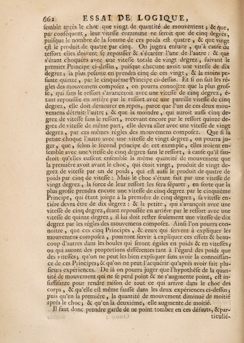 femble après le choc que vingt de quantité de mouvement ; êcquc, par conféquent., leur vitefie commune ne ferait que de cinq degrés, ptüfque le nombre de la fomme de ces poids eft quatre , 6c que vingt eit le produit de quatre par cinq. On jugera enîüite , qu’à caufe du ^effort elles doivent le repouffcr & s’écarter l’une de l’autre : 6c que s’étant choquées avec une vitefie totale de vingt degrez, fuivant le premier Principe ci-defius , puifque chacune avoir une vitefie de dix degrez; la plus pelante en prendra cinq de ces vingt , 6c la moins pe¬ lante quinze , par le cinquième‘Principe ci-deffus. Et fi on fait les ré¬ gies des motive mens compofez , on pourra connoître que la plus grof- fe , qui fans le reffort s’avancerait avec une vitefie de cinq degrez, é- tant repoufiee en arriére par le refibrt avec une pareille vit elle de cinq degrez, elle doit demeurer en repos, parce que l’un de ces deux mou- vemens détruit l’autre *, 6c que la moindre , qui auroit aufii cinq de¬ grez de vitefie fans le refibrt, recevant encore par le refibrt quinze de¬ grez de vitefie de même part, elle devra aller avec une vitefie de vingt degrez , par ces mêmes régies des mouvemens compofez. Que fi la petite choque l’autre avec une vitefie de vingt degrez , on pourra ju¬ ger , que , félon le fécond principe de cet exemple , elles iraient en- lemble avec une Vitefie de cinq degrez fans le refibrt, à caufe qu’il fau¬ drait qu’elles enflent enfemble la même quantité de mouvement que la première avoit avant le choc, qui étoit vingt, produit de vingt de¬ grez de vitefie par un de poids, qui efl: aufii le produit de quatre de poids par cinq de vitefie : Mais le choc s’étant fait par une viteffe de vingt degrez , la force de leur refibrt les fera féparer , en forte que la plus greffe prendra encore une vitefie de cinq degrez par le cinquième . Principe, qui étant jointe à la première de cinq degrez , fa vitefie en¬ tière devra être de dix Segrez : 6c la petite , qui s’avançoit avec une vitefie de cinq degrez,étant repoufiee en arriére par le refibrt avec une vitefie de quinze degrez y il lui doit refter feulement une vitefie de dix degrez par les régies des mouvemens compofez. Ainfi l’on pourra con- noïtre , que ces cinq Principes , 6e ceux qui fervent à expliquer les mouvemens compofez , pourront fervir à expliquer ces effets 6c beau¬ coup d’autres dans les boules qui feront égaies en poids 6c en viteffes,* ou qui auront des proportions différentes tant à l’égard des poids que des viteffes > qu’on ne peut les bien expliquer fans avoir la connoiffan- ce de ces Principes; 6c qu’on ne peut l’acquérir qu’après avoir fait plu- fieurs expériences. De là on pourra juger que l’hypothêfe de la quan¬ tité de mouvement qui ne fe perd point 6c ne s’augmente point, efl in- fuffifante pour rendre raifon de tout ce qui arrive dans le choc des corps , 6c qu’elle efi: même faufie dans les deux expériences ci-deffus; puis qu’enda première , la quantité de mouvement diminué de moitié après le choc; 6c qu’en la deuxième, elle augmente de moitié. Il faut donc prendre garde de ne point tomber en ces défauts, 6cpar- rooO ticulié-