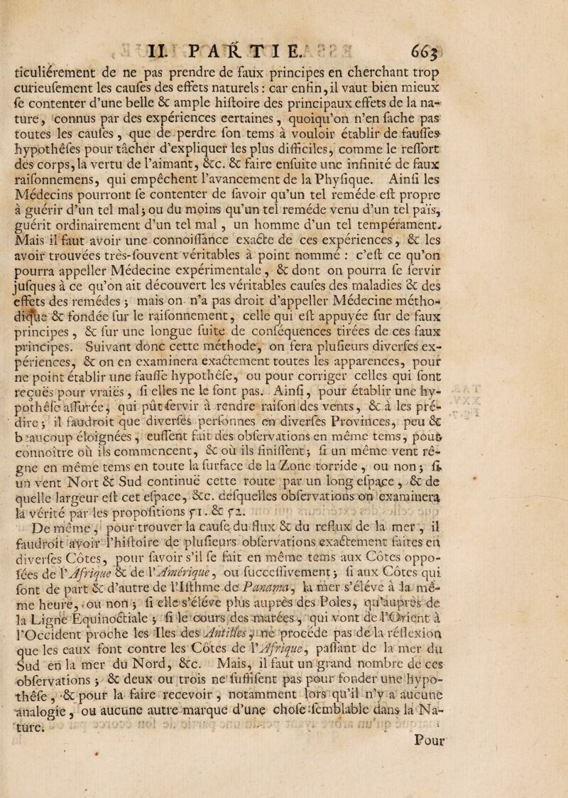 ticuliérement de ne pas prendre de faux principes en cherchant trop cutieufement les caufes des effets naturels : car enfin,il vaut bien mieux fe contenter d’une belle 6c ample hiffoire des principaux effets de la na¬ ture , connus par des expériences certaines, quoiqu’on n’en fâche pas toutes les caufes, que de perdre fon tems à vouloir établir de fauffes hypothêfes pour tâcher d’expliquer les plus difficiles, comme le reffort des corps,la vertu de l’aimant, 6cc. 6c faire enfuite une infinité de faux raifonnemens, qui empêchent l’avancement de la Phyfique. Ainfi les Médecins pourront fe contenter de favoir qu’un tel remède eft propre à guérir d’un tel mal3 ou du moins qu’un tel remède venu d’un tel païs, guérit ordinairement d’un tel mal, un homme d’un tel tempérament* Mais il faut avoir une connoiffance exaéte de ces expériences, 6c les avoir trouvées très-fouvent véritables à point nommé : c’eft ce qu’on pourra appeîler Médecine expérimentale , 6c dont on pourra fe fervir jufques à ce qu’on ait découvert les véritables caufes des maladies 3c des effets des remèdes 3 mais on n’a pas droit d’appeller Médecine métho¬ dique 6c fondée fur le raifonnement, celle qui eft appuyée fur de faux principes, 6c fur une longue fuite de conféquences tirées de ces faux principes. Suivant donc cette méthode, on fera plufieurs diverfes ex¬ périences, 6c on en examinera exactement toutes les apparences, pour ne point établir une fauffe hypothêfe, ou pour corriger celles qui font reçues pour vraies, fi elles ne le font pas. Ainfi, pour établir une hy¬ pothêfe affurée, qui pût fervir à rendre raifon des vents, 6c à les pré¬ dire j il faudroit que diverfes perfonnes en diverfes Provinces, peu 6c beaucoup éloignées , euffent fait des obfervations en même tems, pouf* eonnoître ou ils commencent, 6c où ils finiflènit j fi un même vent rè¬ gne en même tems en toute la fur face de la Zone torride , ou non 3 fl* un vent Nort 6c Sud continué cette route par un long efpace , 6c de quelle largeur eft cet efpace, 6cc. defquelles obfervations on examinera la vérité par les propositions f 1.6c f z. De même , pour trouver la caufe du flux 6c du reflux de la mer , il faudroit avoir l’hiftoire de plufieurs obfervations exactement faites en diverfes Côtes, pour favoir s’il fe fait en même tems aux Côtes oppo¬ sées de ŸAfrique §c de Y-Amérique, ou fucceifivement 3 fi aux Côtes qui font de part 6c d’autre de l’Ifthme de Panama^ la ruer s’élève à :1a mê¬ me heure, ou nort-3 fi elle s’élève plus auprès des Pôles, qa’auprès de la Ligne Equinoétiaie 3 fi le cours des marées , qui vont de l’CMent à l’Occident proche les Iles des Antilles.rte procède pas de la réflexion que les eaux font contre les Côtes de l’Afrique^ paffimt de la mer du Sud en la mer du Nord, 6cc. Mais, il faut un grand nombre de ces obfervations 3 6c deux ou trois ne lûffifent pas pour fonder urte hypo¬ thêfe , *6c pour la faire recevoir , notamment lors qu’il n’y a aucune analogie , ou aucune autre marque d’üne chofe-femblable dans la Na¬ ture. ■