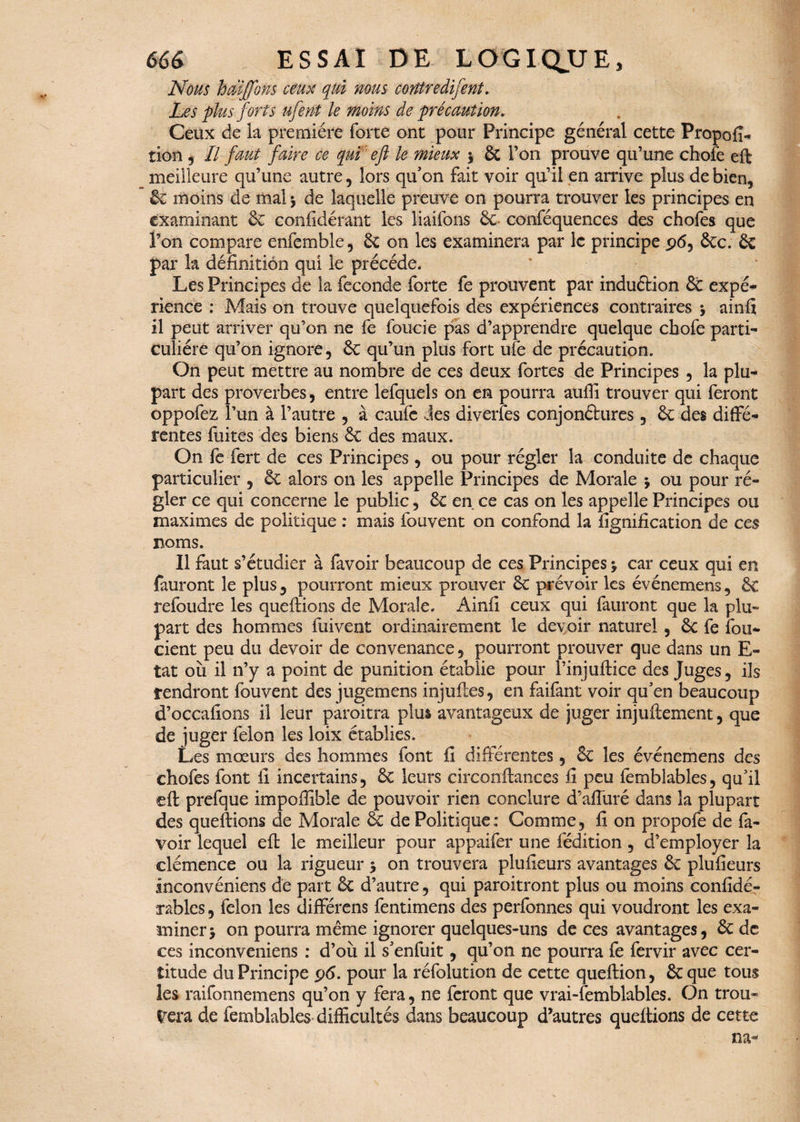 Nous htâjjons ceux qui nous corttredifent. Les plus forts ufent le moins de précaution. Ceux de la première forte ont pour Principe général cette Propofi- îion , II faut faire ce qui eft le mieux 5 6c l’on prouve qu’une chofe eft meilleure qu’une autre, lors qu’on fait voir qu’il en arrive plus de bien, 6c moins de mal $ de laquelle preuve on pourra trouver les principes en examinant 6c considérant les liaifons 6c conféquences des chofes que l’on compare enfemble, 6c on les examinera par le principe 96, 6cc. 6c par la définition qui le précédé. Les Principes de la fécondé forte fe prouvent par induélion 6c expé¬ rience : Mais on trouve quelquefois des expériences contraires -y ainfi il peut arriver qu’on ne fe foucie pas d’apprendre quelque chofe parti¬ culière qu’on ignore, 6c qu’un plus fort ufe de précaution. On peut mettre au nombre de ces deux fortes de Principes , la plu¬ part des proverbes, entre lefquels on en pourra aufii trouver qui feront oppofez l’un à l’autre , à caufe des diverfes conjonctures, 6c des diffé¬ rentes fuites des biens 6c des maux. On fe fert de ces Principes, ou pour régler la conduite de chaque particulier , 6c alors on les appelle Principes de Morale -, ou pour ré¬ gler ce qui concerne le public, 6c en ce cas on les appelle Principes ou maximes de politique : mais fouvent on confond la lignification de ces noms. Il faut s’étudier à favoir beaucoup de ces Principes \ car ceux qui en fauront le plus, pourront mieux prouver 6c prévoir les événemens, 6c refoudre les queftions de Morale. Ainfi ceux qui fauront que la plu¬ part des hommes fui vent ordinairement le devoir naturel , 6c fe ibu- cient peu du devoir de convenance, pourront prouver que dans un E- tat où il 11’y a point de punition établie pour l’injuftice des Juges, ils rendront fouvent des jugemens injuftes, en faifant voir qu’en beaucoup d’occafions il leur paroitra plus avantageux de juger injuftement, que de juger félon les loix établies. Les mœurs des hommes font fi différentes, 6c les événemens des chofes font fi incertains, 6c leurs circonftances fi peu femblables, qu’il eft prefque impoffible de pouvoir rien conclure d’afluré dans la plupart des queftions de Morale 6c de Politique: Comme, fi on propofe de fa¬ voir lequel eft le meilleur pour appaifer une fédition, d’employer la clémence ou la rigueur 5 on trouvera plufieurs avantages 6c plufieurs inconvéniens de part 6c d’autre, qui paroitront plus ou moins confidé- xablcs, félon les différens fentimens des perfonnes qui voudront les exa¬ miner y on pourra même ignorer quelques-uns de ces avantages, 6c de ces inconveniens : d’où il s’enfuit, qu’on ne pourra fe fervir avec cer¬ titude du Principe 96. pour la réfolution de cette queftion, 6c que tous les raifonnemens qu’on y fera, ne feront que vrai-femblables. On trou¬ vera de femblables difficultés dans beaucoup d’autres queftions de cette