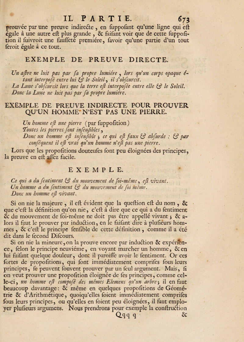 prouvée par une preuve indireâe , en fuppofant qu’une ligne qui eft égale à une autre eft plus grande , & faifant voir que de cette fuppofi- tion il fuivroit une faufteté première, favoir qu’une partie d’un tout feroit égale à ce tout. EXEMPLE DE PREUVE DIRECTE. Un aftre ne luit pas par fa propre lumière , lors qu'un corps opaque é- tant interpofé entre lui £5? le Soleil, il s'obfcurcit. La Lune s'obfcurcit lors que la terre eft interpofèe entre elle & le Soleil. Donc la Lune ne luit pas par fa propre lumière. EXEMPLE DE PREUVE INDIRECTE POUR PROUVER QU’UN HOMME*N’EST PAS UNE PIERRE. * Un homme eft une pierre ( par fuppofîtion ) Toutes les pierres font infenfibles, Donc un homme eft infenfible 3 ce qui eft faux £5? abfurde : £5? par confèquent il eft vrai qu'un homme n'eft pas une pierre. Lors que les propofitions douteufes font peu éloignées des principes, la preuve en eft allez facile. EXEMPLE. Ce qui a du fentiment £ÿ du mouvement de foi-même , eft vivant . Un homme a du fentiment & du mouvement de foi même. Donc un homme eft vivant. Si on nie la majeure , il eft évident que la queftion eft du nom , & • que c’eft la définition qu’on nie, c’eft à dire que ce qui a du fentiment êc du mouvement de foi-même ne doit pas être appellé vivant 3 & a- lors il faut le prouver par induétion, en le faifant dire à plulieurs hom¬ mes , & c’eft le principe fenftble de cette définition , comme il a été dit dans le fécond Difcours. Si on nie la mineure, on la prouve encore par induftion & expérien¬ ce, félon le principe neuvième, en voyant marcher un homme, ôcen lui faifant quelque douleur, dont il paroifte avoir le fentiment. Or ces fortes de propofitions, qui font immédiatement comprifes fous leurs principes, fe peuvent fouvent prouver par un feul argument. Mais, fi on veut prouver une propofition éloignée de fes principes, comme cel¬ le-ci , un homme eft compofé des mêmes Elemens qu'un arbre 3 il en faut beaucoup davantage: &: même en quelques propofitions de Géomé¬ trie & d’Arithmétique, quoiqu’elles foient immédiatement comprifes fous leurs principes, ou qu’elles en foient peu éloignées, il faut emplo¬ yer plulieurs argumens. Nous prendrons pour exemple la conftruéiion Q.qq q èc