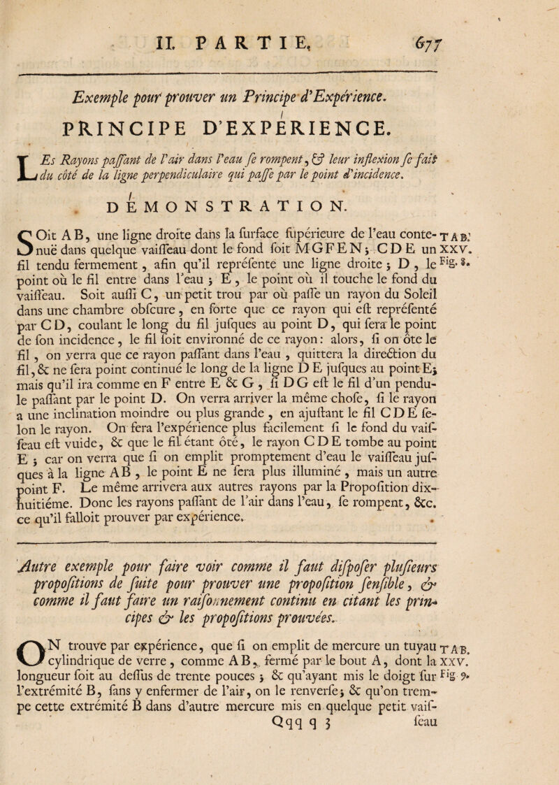 Exemple pouf prouver un Principe à*Expérience. PRINCIPE D’EXPERIENCE. LEs Rayons paffant de Vair dans Veau fe rompent, leur inflexion fe fait du côté de la ligne perpendiculaire qui pajfe par le point d'incidence, DEMONSTRATION. SOit AB, une ligne droite dans la fiirface fiipérieure de Peau conte-tâb: nue dans quelque vaifiéau dont le fond foit MGFENj CDË unXXV» fil tendu fermement, afin qu’il repréfente une ligne droite 3 D , le FiS* point où le fil entre dans 1 eau 3 E , le point où il touche le fond du vaifiéau. Soit auflïC, un petit trou par où pafie un rayon du Soleil dans une chambre obfcure, en forte que ce rayon qui eft repréfenté par CD, coulant le long du fil jufques au point D, qui fera le point de fon incidence , le fil foit environné de ce rayon : alors, fi on ôte le fil , on verra que ce rayon pafiant dans l’eau , quittera la direétion du fil, & ne fera point continué le long de la ligne D E jufques au point-Ej mais qu’il ira comme en F entre E & G , fi DG eft le fil d’un pendu¬ le pafiant par le point D. On verra arriver la même chofe, fi le rayon a une inclination moindre ou plus grande , en ajuftant le fil C D E fé¬ lon le rayon. On fera l’expérience plus facilement fi le fond du vaifi- feau efl: vuide, êc que le fil étant ôté, le rayon CD E tombe au point E 3 car on verra que fi on emplit promptement d’eau le vaifiéau juf- qües à la ligne AB , le point E ne fera plus illuminé , mais un autre point F. Le même arrivera aux autres rayons par la Propofition dix- huitième. Donc les rayons pafiant de l’air dans Peau, fe rompent, ôcc. ce qu’il falloit prouver par expérience* . - Autre exemple pour faire voir comme il faut difpofer plufieurs proposions de fuite pour prouver une propofition fenfible, & comme il faut faire un raifonnement continu en citant les prin* cipes & les proposions prouvées.. ON trouve par expérience, que fi on emplit de mercure un tuyau ta B» cylindrique de verre , comme AB, fermé par le bout A, dont laXXV. longueur foit au defius de trente pouces 3 & qu’ayant mis le doigt fur fl’g-9* l’extrémité B, fans y enfermer de l’air, on le renverfe3 & qu’on trem¬ pe cette extrémité B dans d’autre mercure mis en quelque petit, vaifi- Qqq q 3 feau