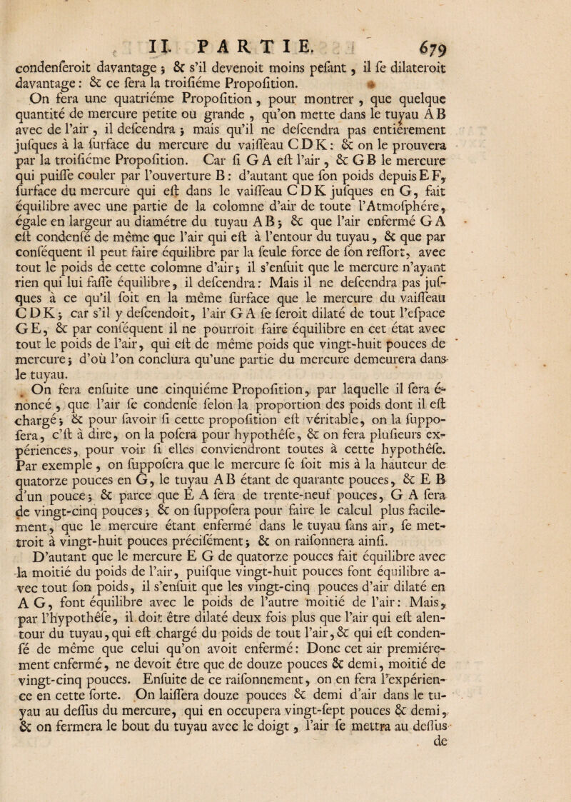 condenferoit davantage 3 St s’il devenoit moins pefant , il fe dilateroit davantage : St ce fera la troifiéme Proposition. ® On fera une quatrième Propofition, pour montrer , que quelque quantité de mercure petite ou grande , qu’on mette dans le tupu A B avec de l’air , il defcendra 3 mais qu’il ne defcendra pas entièrement jufques à la furface du mercure du vaifteau C D K : St on le prouvera par la troifiéme Propofition. Car fi G A eft l’air , St G B le mercure qui puifie couler par l’ouverture B : d’autant que fon poids depuis E F, furface du mercure qui eft dans le vaifieau C D K julques en G, fait équilibre avec une partie de la colomne d’air de toute l’Atmofphére, égale en largeur au diamètre du tuyau A B 3 St que l’air enfermé G A eft condenfé de meme que l’air qui eft à l’entour du tuyau, St que par conféquent il peut faire équilibre par la feule force de fon reflort, avec tout le poids de cette colomne d’air 3 il s’enfuit que le mercure n’ayant rien qui lui fafle équilibre, il defcendra: Mais il ne defcendra pas juf¬ ques à ce qu’il foit en la même furface que le mercure du vaifleati CDKj car s’il y defcendoit, l’air GA fe ferait dilaté de tout l’efpace GE, St par conféquent il ne pourrait faire équilibre en cet état avec tout le poids de l’air , qui eft de même poids que vingt-huit pouces de mercure 3 d’où l’on conclura qu’une partie du mercure demeurera dans- le tuyau. # On fera enfuite une cinquième Propofition, par laquelle il fera é- noncé , que l’air fe condenfe félon la proportion des poids dont il eft chargé 3 Se pour favoir fi cette propofition eft véritable, on la fuppo- fera5 c’ft à dire* on la pofera pour hypothêfe, St on fera plufieurs ex¬ périences, pour voir fi elles conviendront toutes à cette hypothêfe. Par exemple , on fuppofera que le mercure fe foit mis à la hauteur de quatorze pouces en G, le tuyau AB étant de quarante pouces, St E B d'un pouce3. St parce que E A fera de trente-neuf pouces, G A fera de vingt-cinq pouces 3 St on fuppofera pour faire le calcul plus facile¬ ment, que le mercure étant enfermé dans le tuyau fans air, fe met¬ trait à vingt-huit pouces précifément3 St on raifonnera ainfi. D’autant que le mercure E G de quatorze pouces fait équilibre avec la moitié du poids de l’air, puifque vingt-huit pouces font équilibre a- vec tout fon poids, il s’enfuit que les vingt-cinq pouces d’air dilaté en A G, font équilibre avec le poids de l’autre moitié de l’air : Mais, par l’hypothêfe, il doit être dilaté deux fois plus que l’air qui eft alen¬ tour du tuyau,qui eft chargé du poids de tout l’air,St qui eft conden¬ fé de même que celui qu’on avoit enfermé : Donc cet air première¬ ment enfermé, ne devoit être que de douze pouces St demi, moitié de vingt-cinq pouces. Enfuite de ce raifonnement, on en fera l’expérien¬ ce en cette forte. On laiflera douze pouces St demi d’air dans le tu¬ yau au defliis du mercure, qui en occupera vingt-fept pouces St demi, & on fermera le bout du tuyau avec le doigt , l’air fe mettra au défi us