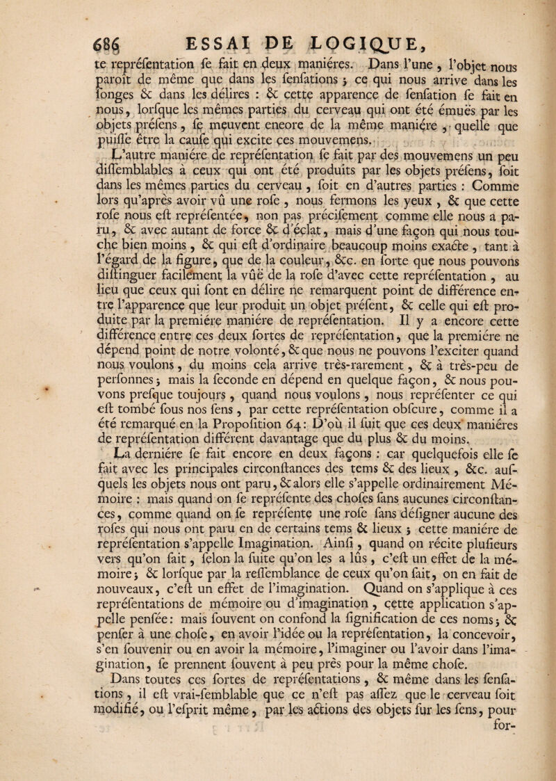 te repréfentation fe fait en 4eux manières. Dans l’une , l’objet nous paroît de même que dans les fenfations 5 ce qui nous arrive dans les longes 6c dans les délires : 6c cette apparence de fenfation fe fait en nous, lorfque les mêmes parties du cerveau qui ont été émues par les objets préfens, fe meuvent eneore de la même manière , quelle que puiffe être la caufe qui excite çes mouvemens. L’autre manière de repréfentation fe fait par des mouvemens un peu diffemblables à ceux qui ont été produits par les objets préfens, foit dans les mêmes parties du cerveau , foit en d’autres parties : Comme lors qu’après avoir vû une rofe , nous fermons les yeux , 6c que cette rofe nous eft représentée, non pas précifement comme elle nous a pa¬ ru, 6c avec autant de force 6ç d’éclat, mais d’une façon qui nous tou¬ che bien moins , 6c qui eft d ordinaire beaucoup moins exaéte , tant à l’égard de la figure, que de la couleur, 6cc. en forte que nous pouvons diftinguer facilement la vûë de la rofe d’avec cette repréfentation , au lieu que ceux qui font en délire ne remarquent point de différence en¬ tre l’apparence que leur produit un objet préfent, 6c celle qui eft pro¬ duite par la première manière de repréfentation. Il y a encore cette différence entre ces deux fortes de repréfentation, que la première ne dépend point de notre volonté, 6c que nous ne pouvons l’exciter quand nous voulons, du moins cela arrive très-rarement, 6ç à très-peu de perfonnes 5 mais la fécondé en dépend en quelque façon, 6c nous pou¬ vons prefque toujours, quand nous voulons, nous repréfenter ce qui eft tombé fous nos fens , par cette repréfentation obfcure, comme il a été remarqué en la Propofition 64: D’où il fuit que ces deux manières de repréfentation différent davantage que du plus 6c du moins. La dernière fe fait encore en deux façons : car quelquefois elle fe fait avec les principales circonftances des tems 6c des lieux , 6cc. auf- quels les objets nous ont paru,6calors elle s’appelle ordinairement Mé¬ moire : mais quand on fe repréfente des chofes fans aucunes circonftan¬ ces , comme quand on fe repréfente une rofe fans défigner aucune des yofes qui nous ont paru en de certains tems Ôt lieux 5 cette manière de repréfentation s’appelle Imagination. Ainfi , quand on récite plufieurs vers qu’on fait, félon la fuite qu’on les a lûs, c’eft un effet de la mé¬ moire y 6c lorfque par la reffemblance de ceux qu’on fait, on en fait de nouveaux, c’eft un effet de l’imagination. Quand on s’applique à ces repréfentations de mémoire ou d’imagination , cette application s’ap¬ pelle penfée : mais fouvent on confond la lignification de ces noms 5 6ç penfer à une chofe, en avoir l’idée ou la repréfentation, la concevoir, s’en fouvenir ou en avoir la mémoire, l’imaginer ou l’avoir dans l’ima¬ gination, fe prennent fouvent à peu près pour la même chofe. Dans toutes ces fortes de repréfentations, 6c même dans les fenfa¬ tions , il eft vrai-femblable que ce n’eft pas affez que le cerveau foit modifié, ou l’efprit même, par les aétions des objets fur les fens, pour for-