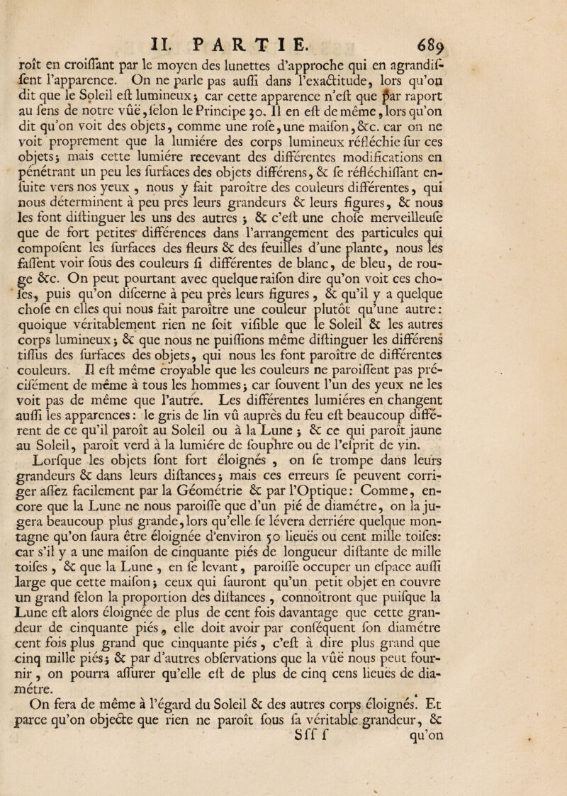 roît en croiflant par le moyen des lunettes d’approche qui en agrandit fent l’apparence. On ne parle pas auffi dans l’exaâitude, lors qu’on dit que le Soleil eft lumineux $ car cette apparence n’eft que par raport au fens de notre vûë,lëlon le Principe 30. Il en eft de même, lors qu’on dit qu’on voit des objets, comme une rofe,une maifon,6cc. car on ne voit proprement que la lumière des corps lumineux réfléchie fur ces objets y mais cette lumière recevant des différentes modifications en pénétrant un peu les furfaces des objets différens, 6e fe réfléchiffant en- fuite vers nos yeux , nous y fait paroître des couleurs différentes, qui nous déterminent à peu près leurs grandeurs 6c leurs figures, 6c nous les font diftinguer les uns des autres $ 6c c’eft une chofe merveilleufe que de fort petites différences dans l’arrangement des particules qui compofent les furfaces des fleurs 6c des feuilles d’une plante, nous les fafiènt voir fous des couleurs fi différentes de blanc, de bleu, de rou¬ ge 6cc. On peut pourtant avec quelque raifon dire qu’on voit ces cho- fes^ puis qu’on difcerne à peu près leurs figures , 6c qu’il y a quelque chofe en elles qui nous fait paroître une couleur plutôt qu’une autre : quoique véritablement rien ne foit vifible que le Soleil 6c les autres corps lumineux > 6c que nous ne puiflîons même diftinguer les différens tiffus des furfaces des objets, qui nous les font paroître de différentes couleurs. Il eft même croyable que les couleurs ne paroiflent pas pré- cifément de meme à tous les hommes > car fouvent l’un des yeux ne les voit pas de même que l’autre. Les différentes lumières en changent auffi les apparences : le gris de lin vû auprès du feu eft beaucoup diffé¬ rent de ce qu’il paroît au Soleil ou à la Lune $ 6c ce qui paroît jaune au Soleil, paroît verd à la lumière de fouphre ou de l’efprit de vin. Lorfque les objets font fort éloignés , on fe trompe dans leurs grandeurs 6c dans leurs diftances * mais ces erreurs fe peuvent corri¬ ger affez facilement par la Géométrie 6c par l’Optique : Comme, en¬ core que la Lune ne nous paroiflé que d’un pié de diamètre, on la ju¬ gera beaucoup plus grande,lors qu’elle fe lèvera derrière quelque mon¬ tagne qu’on faura être éloignée d'environ 50 lieues ou cent mille toifes: car s’il y a une maifon de cinquante pies de longueur diftante de mille toifes , 6c que la Lune , en fe levant, paroiffe occuper un efpace auffi large que cette maifon > ceux qui fauront qu’un petit objet en couvre un grand félon la proportion des diftances , connoîtront que puifque la Lune eft alors éloignée de plus de cent fois davantage que cette gran¬ deur de cinquante piés 9 elle doit avoir par conféquent fon diamètre cent fois plus grand que cinquante piés , c’eft à dire plus grand que cinq mille piésj 6c par d’autres obfërvations que la vûë nous peut four¬ nir , on pourra affurer qu’elle eft de plus de cinq cens lieues de dia¬ mètre. On fera de même à l’égard du Soleil 6c des autres corps éloignés. Et parce qu’on objeéte que rien ne paroît fous fà véritable grandeur, 6c S ff f qu’on