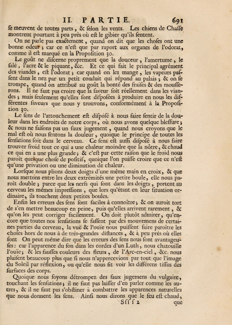 le meuvent de toutes parts, 6c félon les vents. Les chiens de Chafîc montrent pourtant à peu près où eft le gibier qu’ils fentent. On ne parle pas exaftement, quand on dit que les chofes ont une bonne odeur 5 car ce n’eft que par raport aux organes de l’odorat, comme il eft marqué en la Propofition 30. . Le goût ne difeerne proprement que la douceur, l’amertume, le falé, T acre 6c le piquant, 6ec. Et ce qui fait le principal agrément des viandes , eft l'odorat y car quand on les mange , les vapeurs pat* fent dans le nez par un petit conduit qui répond au palais y 6c on fe trompe, quand on attribue au goût la bonté des fraifes ôc des monde¬ rons. Il ne faut pas croire que Ta faveur foit réellement dans les vian¬ des y mais feulement qu’elles font difpofées à produire en nous les dif¬ férentes faveurs que nous y trouvons, conformément à la Propofi¬ tion 30. Le fens de l’attouchement eft difpôfé à nous faire fentir de la dou¬ leur dans les endroits de notre corps, où nous avons quelque blefiure 5 6c nous ne faifons pas un faux jugement, quand nous crovons que le mal eft où nous fentons la douleur , quoique le principe de toutes les fenfations foit dans le cerveau. Ce fens eft aufli difpofé à nous faire trouver froid tout ce qui a une chaleur moindre que la nôtre, ôcchaud ce qui en a une plus grande y ôc c’eft par cette raifon que le froid nous paroît quelque chofe de pofitif, quoique l’on puiflè croire que ce n’çft qu’une privation ou une diminution de chaleur. Lorfque nous plions deux doigts d’une même main en croix, 6c que nous mettons entre-les deux extrémités une petite boule, elle nous pa¬ raît double y parce que les nerfs qui font dans les doigts , portent au cerveau les mêmes imprefiîons , que lors qu’étant en leur fituation or¬ dinaire, ils touchent deux petites boules. Enfin les erreurs des fens font faciles à connoître y 6c on auroit tort de s’en mettre beaucoup en peine, puis qu’elles arrivent rarement, 6c qu’on les peut corriger facilement. Qn doit plutôt admirer, qu’en- core que toutes nos fenfations fe faflent par des mouvemens de certai¬ nes parties du cerveau, la vue 6c l’ouïe nous puiflent faire paroître les chofes hors de nous à de très-grandes diftances , 6c à peu près où elles font On peut même dire que les erreurs des fens nous font avantageu- fes : car l’apparence du fon dans les cordes d’un Luth, nous chatouille l’ouïe y 6c les faufles couleurs des fleurs , de l'Arc-en-ciel, 6cc. nous plaifent beaucoup plus que fi nous n’appercevions par tout que l’image du Soleil par réflexion, ou qu’elle nous fit voir les différens tiflus des furfaces des corps. Quoique nous foyons détrompez des faux jugemens du vulgaire, touchant les fenfations y il ne faut pas laiflèr d’en parler comme les au¬ tres , 6c il ne faut pas s’obftiner à combattre les apparences naturelles que nous donnent les fens. Ainfi nous dirons que le feu eft chaud, Sff f 2, que