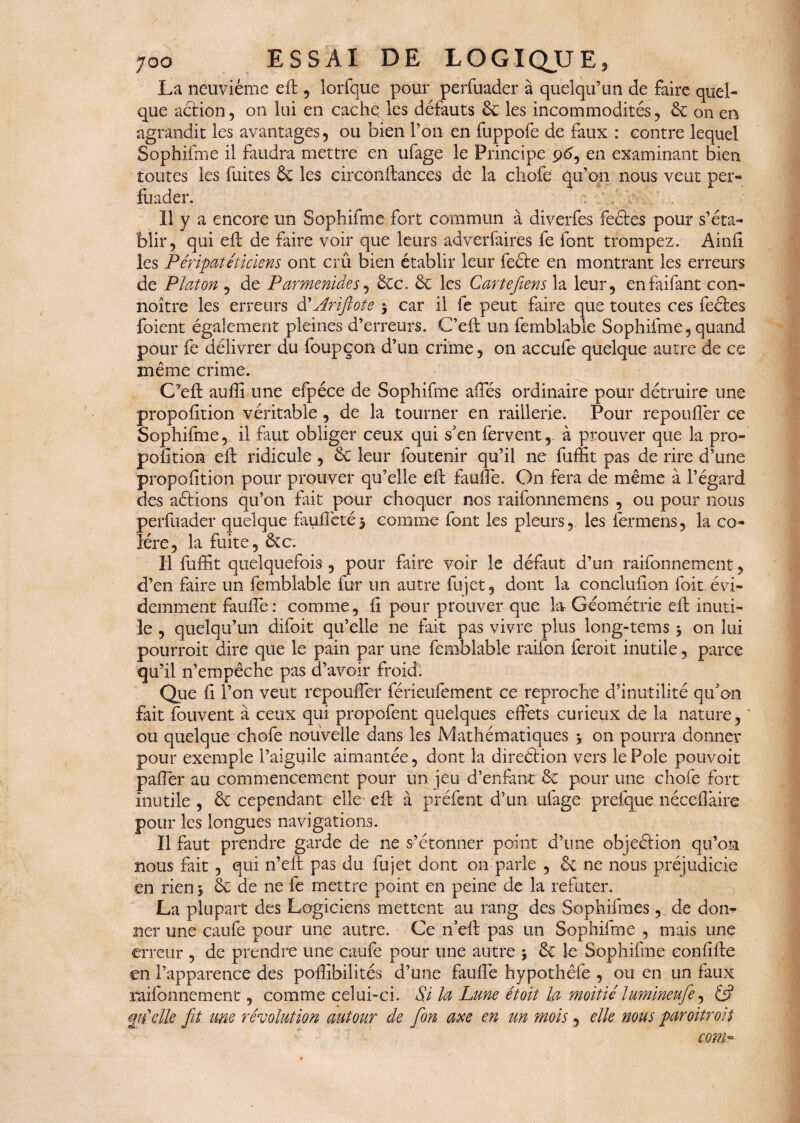 La neuvième eh , lorfque pour perfuader à quelqu’un de faire quel¬ que action, on lui en cache les défauts 6c les incommodités, 6c on en agrandit les avantages, ou bien l’on en fuppofe de faux : contre lequel Sophifme il faudra mettre en ufage le Principe 96, en examinant bien toutes les fuites ôc les circonhances de la chofe qu’on nous veut per¬ fuader. a Il y a encore un Sophifme fort commun -à diverfes feétes pour s’éta¬ blir, qui eh: de faire voir que leurs adverfaires fe font trompez. Ainfi les Péripatéticiens ont crû bien établir leur fecte en montrant les erreurs de Platon , de Parmenides, 6ce. 6c les Cartefiens la leur, enfaifant con- noître les erreurs A Arifitote -, car il fe peut faire que toutes ces feétes foient également pleines d’erreurs. C’eh un femblable Sophifme, quand pour fe délivrer du foupçon d’un crime, on accule quelque autre de ce même crime. CPeh auffi une efpéce de Sophifme afies ordinaire pour détruire une proportion véritable , de la tourner en raillerie. Pour repoulfer ce Sophifme, il faut obliger ceux qui s'en fervent, à prouver que la pro- polîtion eh: ridicule , 6c leur foutenir qu’il ne fuffit pas de rire d’une propofition pour prouver qu’elle eh fauffe. On fera de même à l’égard des aétions qu’on fût pour choquer nos raifonnemens , ou pour nous perfuader quelque fauffeté $ comme font les pleurs, les fermens, la co¬ lère, la fuite, &c. Il fuffit quelquefois, pour faire voir le défaut d’un raifonnement, d’en faire un femblable fur un autre fujet, dont la concluhon foit évi¬ demment fauhe: comme, fi pour prouver que la Géométrie eh inuti¬ le , quelqu’un difoit qu’elle ne fait pas vivre plus long-tems -, on lui pourroit dire que le pain par une femblable raifon feroit inutile, parce qu’il n’empêche pas d’avoir froid. Que fi l’on veut repouffier férieufement ce reproche d’inutilité qifon fait fouvent à ceux qui propofent quelques effets curieux de la nature, ou quelque chofe nouvelle dans les Mathématiques -, on pourra donner pour exemple Paiguile aimantée, dont la direction vers le Pôle pouvoir paffer au commencement pour un jeu d’enfant 6c pour une chofe fort inutile , 6c cependant elle eh à préfent d’un ufage prefque nécefiâire pour les longues navigations. Il faut prendre garde de ne s’étonner point d’une objeétion qu’on nous fait , qui n’eh pas du fujet dont on parle , 6c ne nous préjudicie en rien -, 6c de ne fe mettre point en peine de la réfuter. La plupart des Logiciens mettent au rang des Sophifmes , de don¬ ner une caufe pour une autre. Ce n’eh pas un Sophifme , mais une erreur , de prendre une caufe pour une autre -, 6c le Sophifme eonfihe en l’apparence des poffibilités d’une fauhe hypothêfe , ou en un faux raifonnement, comme celui-ci. Si la Lune étoit la moitié lumineufe, & m'elle fit une révolution autour de fion axe en un mois, elle mus paroitroit com-