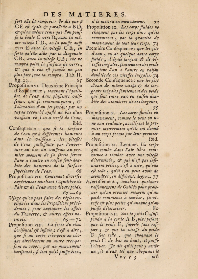 fort elle la romproit : Je dis que fi C E efl égale & parallelle a B D, & yiden même tems que l'on pouf¬ fe la boule C versD, avec la mê¬ me viteffe C D 9 on la pouffe auffi vers E avec la viteffe C E , en forte qu'elle aille par la diagonale CB, avec la viteffe CB \ elle ne rompra point la furface de verre, Cr que f elle efl poujfée un peu plus fort .elle la rompraTab. II. %. 25. 6f Proportion vi. Deuxième Principe d’Expérience , touchant l'équili¬ bre de l'eau dans plufieurs vaif- feaux qui fe communiquent , & l'élévation d'un jet fortant par un tuyau recourbé ajuflé au bas d'un vaiJJ'eau oh l'on a verfé de l'eau. ibid, Confequence : que fi la furface de l'eau efl h différentes hauteurs dans le vaffeau , les viteffe s de l'eau jaillffante par Vouver¬ ture au bas du vaffeau au pre¬ mier moment de fa forîie feront Pune a l'autre en raifon fous-dou¬ blée des hauteurs de la furface fupérieure de l'eau. 66 Proportion vu. Contenant âiverfes expériences touchant l'équilibre de l'air Cr de l'eau avec divers poids. 67 —69 XJfage qu'on peut faire des régies ex¬ pliquées dans les Propofitions précé¬ dentes 5 pour expliquer les effets du Tonnerre, & autres effets na¬ turels. . . 69 — 72, Proportion vm. La force du choc horifontal efl infinie s c'efi a dire , que fi un corps très-petit en cho¬ que direttement un autre tr 'es-pe- fiant en repos, par un mouvement horifontal, fi lent qu'il puifie être j il le mettra en mouvement. 72,' Proportion ix. Les corps fluides ne choquent pas les corps durs qu'ils rencontrent , par la quantité de mouvement de tout leur corps. 73 Première Conséquence : que les jets d'eau , ou de quelque autre corps fluide , d égale largeur & de vi¬ teffe s inégales ffoutiennent des poids qui font l'un a l'autre en raifon doublée de ces viteffe s inégales. 74 Seconde Con Séquence : que les jets d'eau de même viteffe & de lar¬ geurs inégales foutiennent des poids qui font entre eux en raifon dou¬ blée des diamètres de ces largeurs. 7f Propo{îtion x. Les corps flmdes en mouvement, comme le vent ou fi¬ ne eau coulante, accélèrent le pre¬ mier mouvement qu'ils ont donna a un corps ferme par leur premier choc. ibid* PropaOtion xi. Lemme. Un corps qui tombe dans l'air libre com¬ mence a tomber avec une viteffe déterminée, & qui n'efi pas infi¬ niment petite y c'efl a dire , quelle efl telle , qu'il y en peut avoir de moindres, en différents degrez.. 77 AvertifTement , touchant quelques raifonnemens de Galilée pour prou¬ ver qu'au premier moment qu'un poids commence a tomber, fa vi¬ teffe eft plus petite qu'aucune qu'on puijfe déterminer. 80 Proportion xn. Soit le poids C ffuf- pendu a. la corde A TU» ^ plus pefaut que le poids F, fuppofé fans refi fort s & que la viteffe du poids F foit telle , que choquant le poids C de bas en haut, il puijfe l'élever. Je dis qu'il peut y avoir un jét d'eau tel que choquant le V v v v 3 mê-