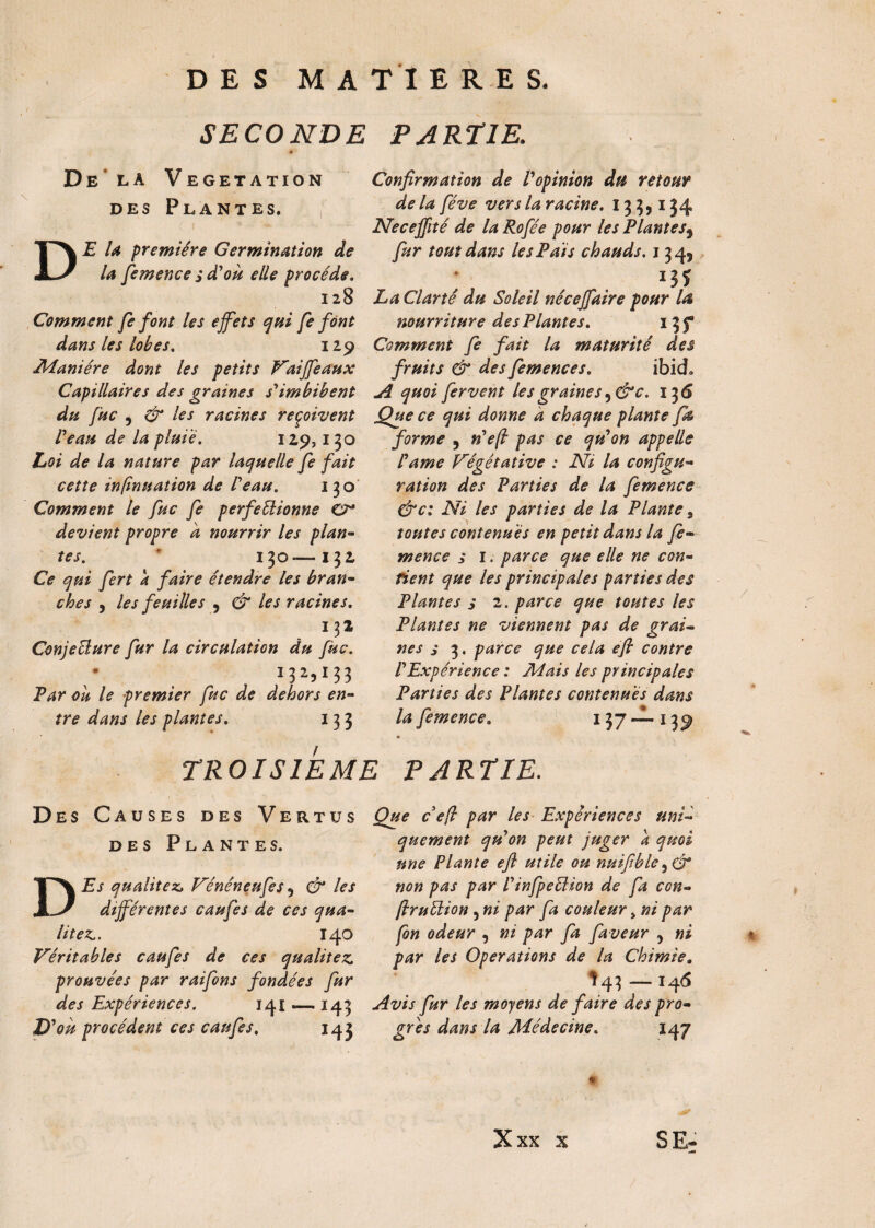 SECONDE PARTIE. \ De la DES V EGETATION Plantes. D E U première Germination de la femence s d'où elle procède. Confirmation de Vopinion du retour de la fève vers la racine. 133,134 Neceffité de la Rofèe pour les Plantes, fur tout dans le s P ai s chauds. 134, 13J 128 La Clarté du Soleil nécejfaire pour la Comment fe font les effets qui fe font nourriture de s Plante s. i3f dans les lobes. 129 Comment fe fait la maturité des Manière dont les petits Vaiffeaux fruits & des femences. ibicL Capillaires des graines s'imbibent A quoi fervent les graines ,dv. 136 du fuc , & les racines reçoivent Que ce qui donne à chaque plante fk Veau de la pluie. 129,130 forme , n'efi pas ce qu'on appelle Loi de la nature par laquelle fe fait cette infmuation de Veau. 130 Comment le fuc fe perfectionne CP* devient propre a nourrir les plan¬ tes. * 130—132 Ce qui fert a faire étendre les bran¬ ches , les feuilles , & les racines. 132 ConjeÜure fur la circulation du fuc. I3a»I33 Par ou le premier fuc de dehors en¬ tre dans les plantes. 133 l'ame Végétative : Ni la configu ration des Parties de la femence &c: Ni les parties de la Plante, toutes contenues en petit dans la fe¬ mence s I. parce que elle ne con¬ fient que les principales parties des Plantes j 2. parce que toutes les Plantes ne viennent pas de grai¬ nes s 3. parce que cela efi contre l'Expérience : Mais les principales Parties des Plantes contenues dans la femence. 137—1 TROISIEME PARTIE. Des C auses des Vertus des Plantes. DEs qualités Vénéneufes, & les différentes caufes de ces qua¬ lités. 140 Véritables caufes de ces qualitez prouvées par raifons fondées fur des Expériences. 141 — 143 D 'ou procèdent ces caufes. 143 Que ceft par les Expériences uni¬ quement qu'on peut juger a quoi une Plante efi utile ou nuifible ,(27* non pas par l'infpeclion de fa ccn- jlruélion, ni par fa couleur > ni par fon odeur , ni par fa faveur , ni par les Operations de la Chimie» î 43 — 146 Avis fur les moyens de faire des pro¬ grès dans la Médecine. 147