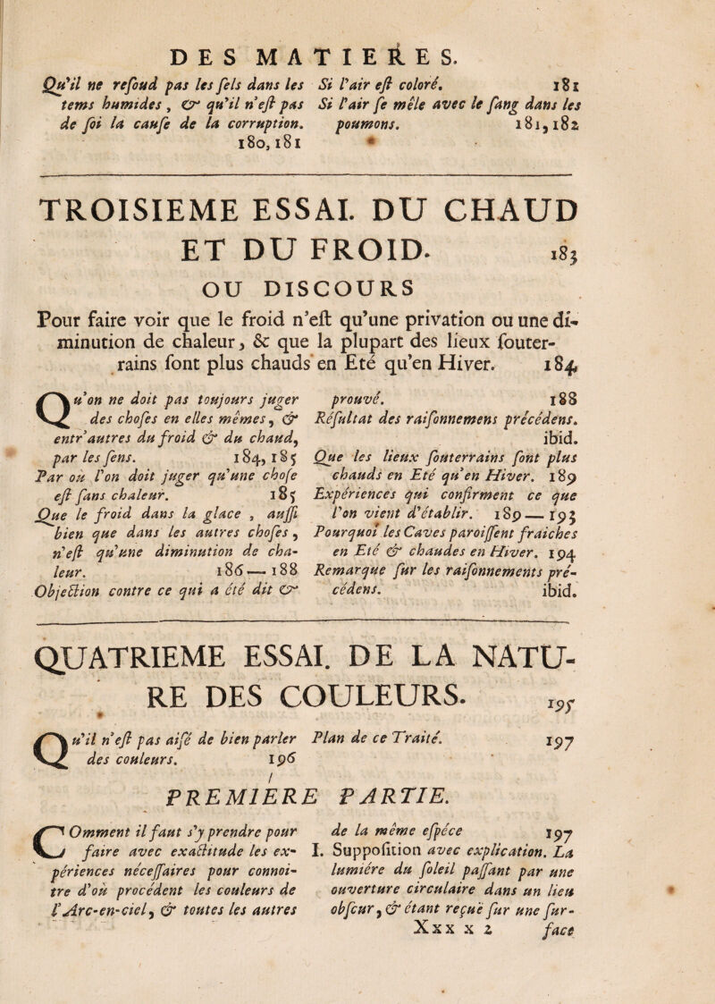 Qu'il ne refoud pas les fels dans les Si l'air efl coloré. 181 tems humides , O qu'il rieft pas Si l'air fe mêle Avec le fang dans les de foi la caufe de la corruption. poumons, iBiji8z 180,181 * TROISIEME ESSAI. DU CHAUD ET DU FROID. ,8} OU DISCOURS Pour faire voir que le froid n'elt qu’une privation ou une di¬ minution de chaleur > & que la plupart des lieux fouter- rains font plus chauds en Eté qu’en Hiver. 184, Qu on ne doit pas toujours juger des chofes en elles mêmes 9 & entr autres du froid & du chaud, par les fens. 1845 185 Par ou Von doit juger qu'une chofe efi fans chaleur. 185 Oue le froid dans la glace 3 auffi bien que dans les autres chofes 9 rieft qriune diminution de cha¬ leur. 186 — 188 Objeélion contre ce qui a été dit <Cr prouvé. 188 Réfultat des raifonnemens précédent» ibid. Que les lieux fouterrains font plus chauds en Eté qrien Hiver. 189 Expériences qui confirment ce que P on vient d'établir. 189_19} Pourquoi les Caves paroijfent fraîches en Eté & chaudes en Hiver. 194 Remarque fur les raifonnements pré- cédens. ibid* QUATRIEME ESSAI. DE LA NATU¬ RE DES COULEURS. Qu'il ri efi pas aifé de bien parler Plan de ce Traité\ des couleurs. 196 PREMIERE PARTIE. *97 COmment il faut s'y prendre pour faire avec exaêUtude les ex¬ périences nécejfaires pour connoi- tre d'ou procèdent les couleurs de f Arc- en- cief & toutes les autres de la même efpéce I. Suppofition avec explication. La lumière du foleil pajfant par une ouverture circulaire dans un lieu obfcur étant reçue fur une fur- Xxx x z face