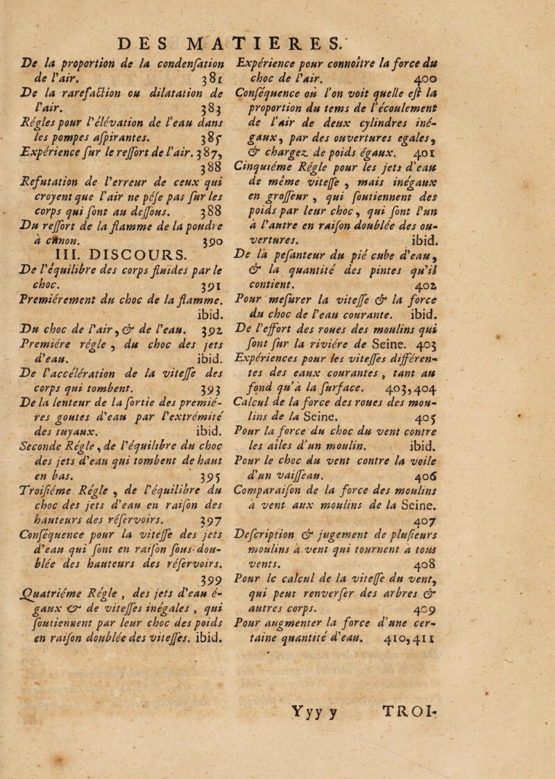 De la proportion de la condenfation de l'air. 381 De la rarefaélion ou dilatation de l'air. 383 Régies pour l'élévation de l'eau dans les pompes afpirantes. 385* Expérience fur le rejfort de l'air. 387, 388 Réfutation de l'erreur de ceux qui croyent que l'air ne péfe pas fur les corps qui font au de (fous. 388 Du rejfort de la flamme de la poudre a ctinon. 390 III. DISCOURS. De l'équilibre des corps fluides parle choc. 391 Premièrement du choc de la flamme. ibid. Du choc de l'air , & de l'eau. 392, Première régie 3 du choc des jets d'eau. ibid. De l'accélération de la viteffe des corps qui tombent. 393 De la lenteur de la fortie des premié- res goûtes d'eau par l'extrémité des tuyaux. ibid. Seconde Régie, de l'équilibre du choc des jets d'eau qui tombent de haut en bas. 395 Droifléme Régie 5 de l'équilibre du choc des jets d'eau en raifon des hauteurs des réfervoirs. 397 Conféquence pour la viteffe des jets d'eau qui font en ratjbn fous* dou¬ blée des hauteurs des réfervoirs. 3 99 .Quatrième Régie , des jets d'eau é- gaux <Cr de viteffe s inégales , qui foutiennent par leur choc des poids en raifon doublée des viteffe s. ibid. Expérience pour connoitre la force du choc de l'air. 400 Conféquence où l'on voit quelle efi la proportion du tems de l'écoulement de l'air de deux cylindres iné¬ gaux , par des ouvertures égalés $ & chargez, de poids égaux. 401 Cinquième Régie pour les jets d'eau de meme viteffe 5 mais inégaux en groffeur , qui foutiennent des poids par leur choc, qui font l'un a l'autre en raifon doublée des ou¬ vertures. ibid. De la pefanteur du piè cube d'eau 9 & la quantité des pintes qu'il contient. 40s Pour mefurer la viteffe & la force du choc de l'eau courante. ibid. De l'effort des roues des moulins qui font fur la rivière de Seine. 403 Expériences pour les viteffes différen¬ tes des eaux courantes , tant au fond qu'à la furface. 403,404 Calcul de la force des roues des mou¬ lins de la Seine. 40 J Pour la force du choc du vent contre les ailes d'un moulin. ibid. Pour le choc du vent contre la voile d'un vaiffeau. 406 Comparaifon de la force des moulins à vent aux moulins de la Seine. 4°7 Defcription & jugement de plufeurs moulins à vent qui tournent à tous vents. 408 Pour le calcul de la vitefe du vent5 qui peut renverfer des arbres & autres corps. 4.C9 Pour augmenter la force d'une cer¬ taine quantité d'eau, 4105 41 * Yyy y TROI-