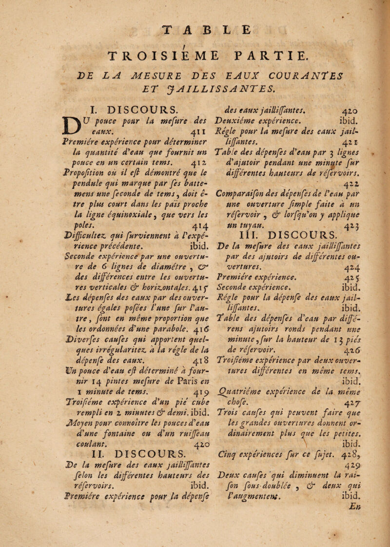 T A L E TROISIEME PARTIE. DE LA MESURE DES EAUX COURANTES ET JAILLISSANTES. I. DISCOURS. DU pouce pour la mefure des eaux. 411 F rem! ère expérience pour déterminer la quantité déeau que fournit un pouce en un certain tems. 412, Fropofition on il efl démontré que le pendule qui marque par fes batte¬ ment une fécondé de tems 5 doit ê- tre plus court dans les pais proche la ligne équinoxiale 3 que vers les pôles. 414 Difficultés qui furviennent a l'expé¬ rience précédente. ibid. Seconde expérience par une ouvertu¬ re de 6 lignes de diamètre , O* des différences entre les ouvertu¬ res verticales & horizontales. 41 Les dépenfes des eaux par des ouver¬ tures égales pofées lune fur l'au¬ tre , font en même proportion que les ordonnées d'une parabole. 416 Diverfes caufes qui apportent quel¬ ques irrégularités a la régie de la dépenfe des eaux. 418 V» pouce d'eau efl déterminé d four¬ nir 14 pintes mefure de Paris en 1 minute de tems. 419 Troifiéme expérience d'un pie cube rempli en z minutes & demi. ibid. Moyen pour connoître les pouces d'eau d'une fontaine ou déun ruijjèau coulant. 42,0 IL DISCOURS. De la mefure des eaux jailliffantes félon les différentes hauteurs des réfervoirs. ibid. Fr entière expérience pour la dépenfe des eaux jailli (fautes. 42,0 Deuxième expérience. ibid. Régie pour la mefure des eaux jail¬ liffantes. 421 Table des dépenfes d'eau par 3 lignes d'ajutoir pendant une minute fur dijférentes hauteurs de réfervoirs. 422, Comparaifon des dépenfes de l'eau par une ouverture fimple faite a un réfervoir 5 & lorfqu'on y applique un tuyau. 423 III. DISCOURS. De la mefure des eaux jailliffantes par des ajutoirs de dijférentes ou¬ vertures. 424 Première expérience. 42 5 Seconde expérience. ibid. Régie pour la dépenfe des eaux jail¬ liffantes. ibid. Table des dépenfes d'eau par diffé- rens ajutoirs ronds pendant une minute 3fur la hauteur de 1 3 pies de réfervoir. 426 Troifiéme expérience par deux ouver¬ tures différentes en même tems. Quatrième expérience de la même chofe. 42 7 Trois caufes qui peuvent faire que les grandes ouvertures donnent or¬ dinairement plus que les petites. \ ibid. Cinq expériences fur ce fujet. 4285 429 Deux caufes qui diminuent la rai- fin fous- doublée 3 & deux qui ibid. En l'aptgmentettf.