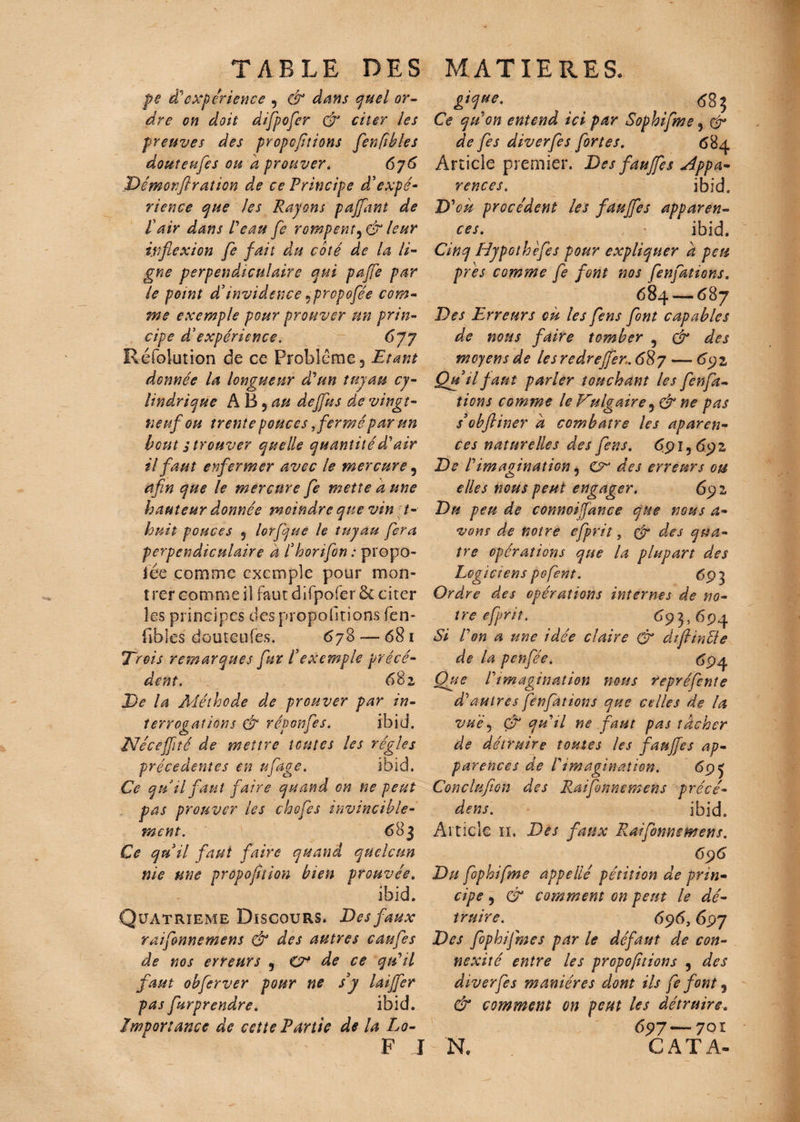 TABLE DES MATIERES. pe à*'expérience , & dans quel or¬ dre on doit difpofer & citer les preuves des propeftions fenfibles douteufes ou a prouver. 676 Dêmorf ration de ce Principe d'expé¬ rience que les Rayons paffant de Pair dans Peau fe rompentleur inflexion fe fait du coté de la li¬ gne perpendiculaire qui paffe par le point d’invidence «propofée com¬ me exemple pour prouver un prin¬ cipe d'expérience. 677 Réfolution de ce Problème, Etant donnée la longueur d'un tuyau cy¬ lindrique A B 5 au deffus de vingt- neuf ou trente pouces fermé par un bout s trouver quelle quantité d'air il faut enfermer avec le mercure, afin que le mercure fe mette a une hauteur donnée moindre que vin t- huit pouces , lorfque le tuyau fera perpendiculaire à Phorifon : propo- lëe comme exemple pour mon¬ trer comme il faut d ifpofer ôc citer les principes des proportions fen- fibles douteufes. 678 — 681 Trois remarques fur P exemple précé¬ dent. 68 z De la Méthode de prouver par in¬ terrogations & réponfes. ibid. Néceffité de mettre toutes les régies precedentes en tflage. ibid. Ce qu.il faut faire quand on ne peut pas prouver les chcfes invincible¬ ment. 683 Ce qu il faut faire quand quclctm nie me proportion bien prouvée. ibid. Quatrième Discours. Des faux raifonnemens & des autres caufes de nos erreurs , CF de ce qu'il faut obferver pour ne s3y laiffer pas furprendre. ibid. Importance de cette Partie de la Lo- F I gique. ^ 683 Ce quon entend ici par Sophifme, & de fes diverfes fortes. 684 Article premier. Des fauffes appa¬ rences . ibid. D'où procèdent les fauffes apparen¬ ces. ibid. Cinq Hypothefes pour expliquer a peu près comme fe font nos fenfations. 684 —687 Des Erreurs où les fens font capables de nous faire tomber , & des moyens de lesredreffer.6%7— 692, Qu il faut parler touchant les fenfa¬ tions comme le Vulgaire, & ne pas s’obftiner a combatre les aparen- ces naturelles des fens. 691,69 z De ! imagination, CF des erreurs ou elles nous peut engager. 69 2 Du peu de connoifance que nous a- vous de notre efprit 5 tfr des qua¬ tre opérations que la plupart des Logiciens pofent. 693 Ordre des opérations internes de no¬ tre efprit. 69 3,694 Si Von a une idée claire & diflinfte de la penfée. 694 Que Vimagination nous repréfente d'autres fenfations que celles de la vue, & qu'il ne faut pas tâcher de détruire toutes les fauffes ap¬ parences de l'imagination. 69 J Conclufion des Raifonnemens précé¬ dons. ibid. Article iï. Des faux Raifonnemens. 696 Du fophifme appelle pétition de prin¬ cipe , & comment on peut le dé¬ truire. 696, 697 Des fophifme s par le défaut de con¬ nexité entre les proportions , des diverfes manières dont ils fe font 9 & comment on peut les détruire. 697 — 7Qï N. CAT A-