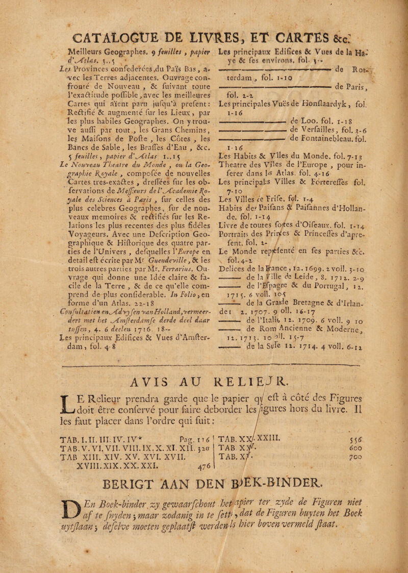 terdam , fol. i*iq —----—a— de Paris, fol. 1-1 Les principales Vues de Honflaafdy-k, fol I-16 ———--, de Loo. fol. 1-18 -—*-— -de Verfailles, fol. $-6 ---—--— de Fontainebleau, fol. CATALOGUE DE LIVRES, ET CARTES &c: Meilleurs Géographes, y feuilles $ papier Les principaux Idifîces 5c Vues de îâ Hâ* d'^CtUs. 3., 3 '• ye ôc Tes. environ*. fol- Les Provinces confédérées .du Païi Bas, a- «■ ..»-« » de Hou vec les Terres adjacentes. Ouvrage con¬ fronté de Nouveau , & fuivant toute l’exaditude poffible , avec les meilleures Cartes qui aient paru jufqu’à prefent : Refhfié 5c augmenté fur les Lieux, par les plus habiles Géographes. On y trou¬ ve auffi par tout , les Grans Chemins, îe$ Maifons de Polie , les Cotes , les Bancs de Sable, les Brades d’Eau , 5cc. 5 feuilles , papier d\Atlas i.. i 5 Le Non-veau Theatre du Monde , on la Geo- graphie Ryyale , compofée de nouvelles Cartes tres-exa&es , dredées fur les ob- fervations de Mejfeurs de V^Academie Ro¬ yale des Sciences a Paris , fur celles des plus célébrés Géographes, fur de nou¬ veaux mémoires 5c reèlifiés fur les Re¬ lations les plus recelâtes des plus fidèles Voyageurs. Avec une Defcription Géo¬ graphique ôc Hiftorique des quatre par¬ ties de l’Univers , defquelles l'Europe en detail eft écrite par Mr Gueudeyille} ôc les trois autres parties parMr. Ferrari us. Ou¬ vrage qui donne une Idée claire 5c fa¬ cile de la Terre , 5c de ce qu’elle com¬ prend de plus confiderable. In Folio, en forme d’un Atlas. 22-18 Confultatien enMdyyfen y an H vil and,y er me er- dert met h,et Mmjlerdamfe derde deel daar tttffen , 4. 6 deel en 1716. 18 — Les principaux Edifices 5c Vues d’Amfter- dam , fol. 4- 8 1-16 Les Habits 5c Viles du Monde, fol. 7-13 Theatre des Viles de l’Europe , pour in¬ férer clans fs Atlas, fol. 4-16 Les principales Villes 5c Eerteredes fol. 7- ÏO Les Villes ce Frife. fol. T-4 Habits des Paifans 5: Paifannes d’Hollan¬ de. fol. 1-14 Livre de toutes fo/tes d’Oifeaux. fol. 1-T4 Portraits des Princes 5c Princelles d’apre- fent. fol. 1- Le Monde repaie nté en fes parties &c. fol. 4-1 Delices de laitance , 12.1699. z voîî. 3-ro —— de la Vilie de Leide ,8. 17 î 2. 2-9 -—- de l’JEfpague ôc du Portugal, 1715. 6 voll. 104 de la G raide Bretagne 5c dTrlan- det 1. 1707. 9 °d. 16-17 —— de l’Italif, n. 1709. 6 voll. 9 10 ——— de Rom Ancienne 5c Moderne, 12. 171 3. 10 ail. 1 5-7 —— de la Süfe 11. 1714. 4 voll. 6-rx AVIS AU RELIE/JR. LE Relieur prendra garde que le papier qÿ eft à côté des Figures doit être confervé pour faire déborder lesfgures hors du livre. Il les faut placer dans Tordre qui fuit : O TÀB. I. II. III; IV. IV * Pag. it TA B. V. VI. VII. VIII. IX. X. XL XII. 32 TAB XIII. XIV. XV. XVI. XVII. XVIII.XIX.XX. XXI. 476 TAB. XX- XXIII, S 5^ TAB X5f. 600 TAB, XJ* 700 BERIGT AAN DEN bÆK-BINDER, En Boek-binder zy gewaarfchout .he0per ter zyde de Figuren niet af te fnyden > maar zodanig in te fetP ■? dat de Figuren buyten het Bock uytjlaan 3 ’defelve moeten geplaatfl werdéfais hier boven vermeld Jlaat* D