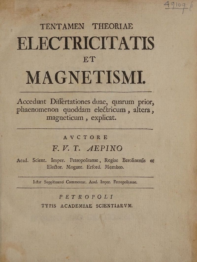 p PESO p RN ASe eR. Sei ceat AR PL TTE E ec D PE RES m e NOT MESURE A Cu a y EAE UT A j | Ci Uo adeb (i) $3 f^ j Ar Cot m | z4U0109- | : i. 3 4 4 . m WS 4 ; 3 7 /1 | 1.6 o RR i vx. V i» - Cid -— — — : z i i 3^ c: 9. c Ix ^ (Cen c * 3 1 3 TENTAMEN THEORIAE ELECTRICITATIS |. MAGNETISMI. Accedunt Diflertationes duae, quarum prior, phaenomenon quoddam ele&ricum , altera , magneticum , explicat. | | ANCTORE F.V.T. AEPINO Acad. Scient. Imper. Petropolitanae , Regiae Derolinenfis et Elector. Mogunt. Erford. Membro. loftar Supplémenti Commentar. Aced. Jmper. Petropolitanae. PECIKUOPOQIIT TYTiS ACADEMIAE SCIENTIAR Y M.