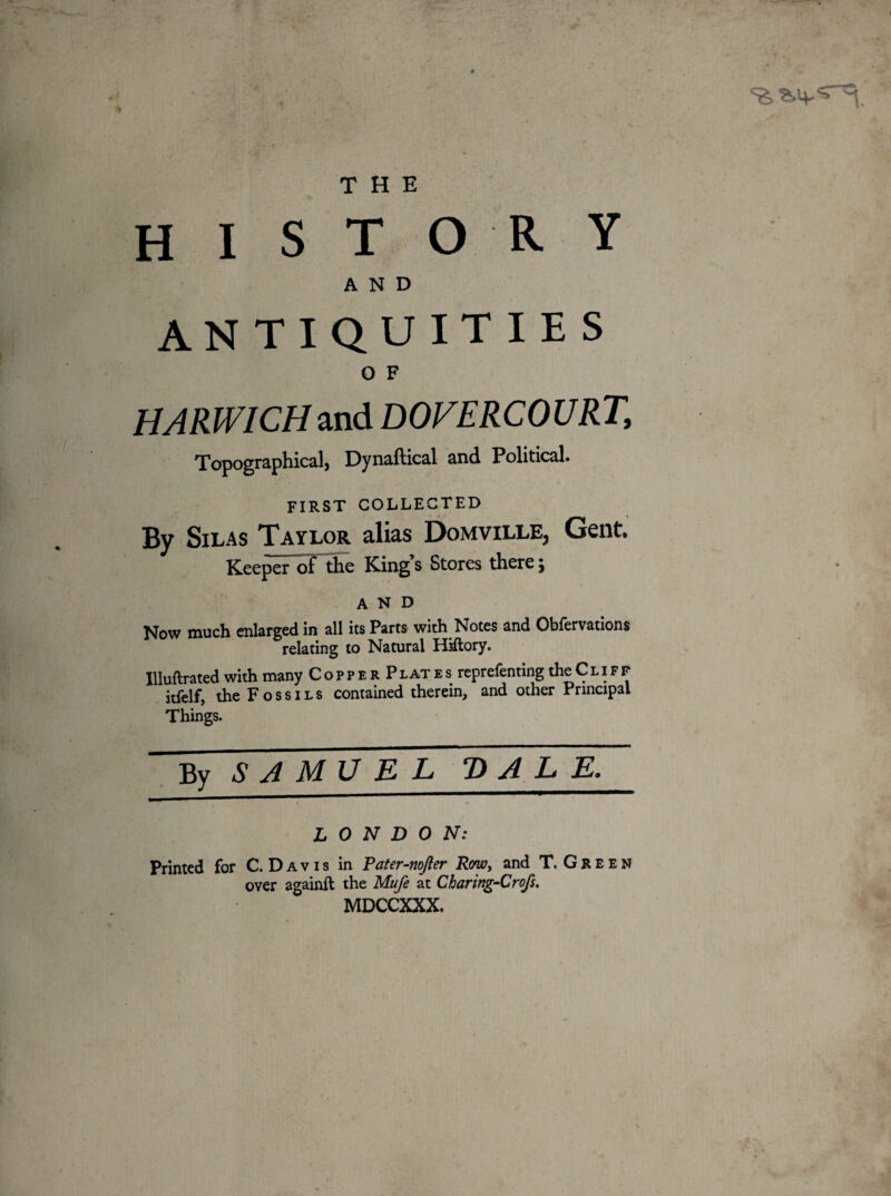 THE history AND ANTIQUITIES O F HARWICH and DOVERCOURJ\ Topographical, Dynaftical and Political. FIRST COLLECTED By Silas Taylor alias Domville, Gent, Keeper of the King s Stores there \ AND Now much enlarged in all its Parts with Notes and Obfervations relating to Natural Hiftory. Illuftrated with many CopperPlates reprefenting the Cliff itfelf, the Fossils contained therein, and other Principal Things. By SAMVEL DALE. LONDON: Printed for C. Davis in Pater-nojler Row, and T. Green over againft the Mufe at Charing-Crofs. MDCCXXX.