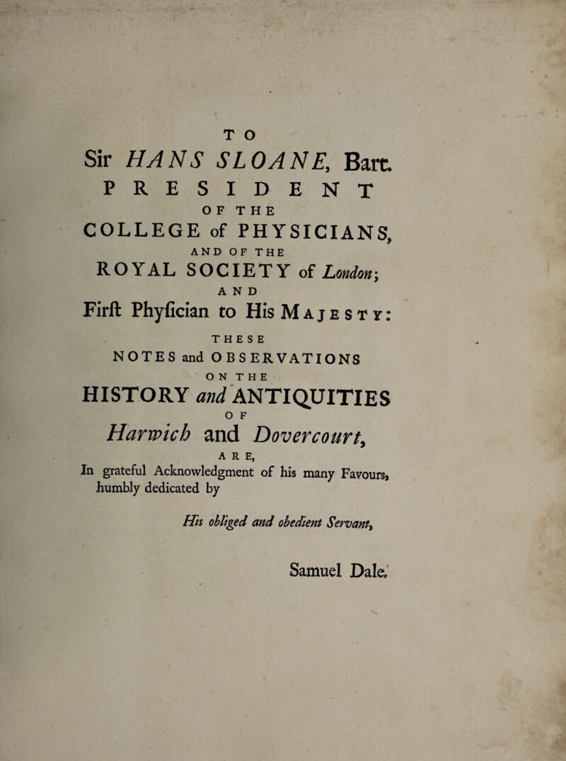 s T O Sir HANS SLOANE, Bare. PRESIDENT OF THE COLLEGE of PHYSICIANS, AND OF THE ROYAL SOCIETY of London; AND Firft Phyfician to His Majesty: THESE NOTES and OBSERVATIONS ON THE HISTORY and ANTIQUITIES O F Harwich and Dovercourt, ARE, In grateful Acknowledgment of his many Favours, humbly dedicated by His obliged and obedient Servant, Samuel Dale;